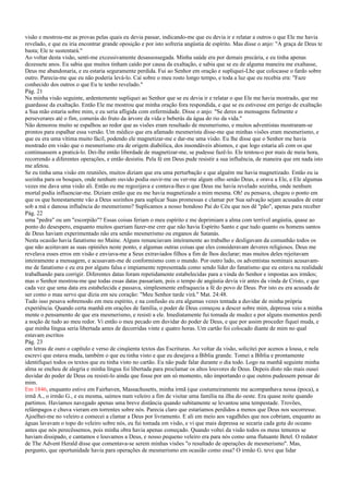 visão e mostrou-me as provas pelas quais eu devia passar, indicando-me que eu devia ir e relatar a outros o que Ele me havia
revelado, e que eu iria encontrar grande oposição e por isto sofreria angústia de espírito. Mas disse o anjo: "A graça de Deus te
basta; Ele te sustentará."
Ao voltar desta visão, senti-me excessivamente desassossegada. Minha saúde era por demais precária, e eu tinha apenas
dezessete anos. Eu sabia que muitos tinham caído por causa da exaltação, e sabia que se eu de alguma maneira me exaltasse,
Deus me abandonaria, e eu estaria seguramente perdida. Fui ao Senhor em oração e supliquei-Lhe que colocasse o fardo sobre
outro. Parecia-me que eu não poderia levá-lo. Caí sobre o meu rosto longo tempo, e toda a luz que eu recebia era: "Faze
conhecido dos outros o que Eu te tenho revelado."
Pág. 21
Na minha visão seguinte, ardentemente supliquei ao Senhor que se eu devia ir e relatar o que Ele me havia mostrado, que me
guardasse da exaltação. Então Ele me mostrou que minha oração fora respondida, e que se eu estivesse em perigo de exaltação
a Sua mão estaria sobre mim, e eu seria afligida com enfermidade. Disse o anjo: "Se deres as mensagens fielmente e
perseverares até o fim, comerás do fruto da árvore da vida e beberás da água do rio da vida."
Não demorou muito se espalhou ao redor que as visões eram resultado de mesmerismo, e muitos adventistas mostraram-se
prontos para espalhar essa versão. Um médico que era afamado mesmerista disse-me que minhas visões eram mesmerismo, e
que eu era uma vítima muito fácil, podendo ele magnetizar-me e dar-me uma visão. Eu lhe disse que o Senhor me havia
mostrado em visão que o mesmerismo era de origem diabólica, dos insondáveis abismos, e que logo estaria ali com os que
continuassem a praticá-lo. Dei-lhe então liberdade de magnetizar-me, se pudesse fazê-lo. Ele tentou-o por mais de meia hora,
recorrendo a diferentes operações, e então desistiu. Pela fé em Deus pude resistir a sua influência, de maneira que em nada isto
me afetou.
Se eu tinha uma visão em reuniões, muitos diziam que era uma perturbação e que alguém me havia magnetizado. Então eu ia
sozinha para os bosques, onde nenhum ouvido podia ouvir-me ou ver-me algum olho senão Deus, e orava a Ele, e Ele algumas
vezes me dava uma visão ali. Então eu me regozijava e contava-lhes o que Deus me havia revelado sozinha, onde nenhum
mortal podia influenciar-me. Diziam então que eu me havia magnetizado a mim mesma. Oh! eu pensava, chegou o ponto em
que os que honestamente vão a Deus sozinhos para suplicar Suas promessas e clamar por Sua salvação sejam acusados de estar
sob a má e danosa influência do mesmerismo? Suplicamos a nosso bondoso Pai do Céu que nos dê "pão", apenas para receber
Pág. 22
uma "pedra" ou um "escorpião"? Essas coisas feriam o meu espírito e me deprimiam a alma com terrível angústia, quase ao
ponto do desespero, enquanto muitos queriam fazer-me crer que não havia Espírito Santo e que tudo quanto os homens santos
de Deus haviam experimentado não era senão mesmerismo ou enganos de Satanás.
Nesta ocasião havia fanatismo no Maine. Alguns renunciavam inteiramente ao trabalho e desligavam da comunhão todos os
que não aceitavam as suas opiniões neste ponto, e algumas outras coisas que eles consideravam deveres religiosos. Deus me
revelava esses erros em visão e enviava-me a Seus extraviados filhos a fim de lhos declarar; mas muitos deles rejeitavam
inteiramente a mensagem, e acusavam-me de conformismo com o mundo. Por outro lado, os adventistas nominais acusavam-
me de fanatismo e eu era por alguns falsa e impiamente representada como sendo líder do fanatismo que eu estava na realidade
trabalhando para corrigir. Diferentes datas foram repetidamente estabelecidas para a vinda do Senhor e impostas aos irmãos;
mas o Senhor mostrou-me que todas essas datas passariam, pois o tempo de angústia devia vir antes da vinda de Cristo, e que
cada vez que uma data era estabelecida e passava, simplesmente enfraquecia a fé do povo de Deus. Por isto eu era acusada de
ser como o mau servo que dizia em seu coração: "Meu Senhor tarde virá." Mat. 24:48.
Tudo isso pesava sobremodo em meu espírito, e na confusão eu era algumas vezes tentada a duvidar de minha própria
experiência. Quando certa manhã em orações de família, o poder de Deus começou a descer sobre mim, depressa veio a minha
mente o pensamento de que era mesmerismo, e resisti a ele. Imediatamente fui tomada de mudez e por alguns momentos perdi
a noção de tudo ao meu redor. Vi então o meu pecado em duvidar do poder de Deus, e que por assim proceder fiquei muda, e
que minha língua seria libertada antes de decorridas vinte e quatro horas. Um cartão foi colocado diante de mim no qual
estavam escritos
Pág. 23
em letras de ouro o capítulo e verso de cinqüenta textos das Escrituras. Ao voltar da visão, solicitei por acenos a lousa, e nela
escrevi que estava muda, também o que eu tinha visto e que eu desejava a Bíblia grande. Tomei a Bíblia e prontamente
identifiquei todos os textos que eu tinha visto no cartão. Eu não pude falar durante o dia todo. Logo na manhã seguinte minha
alma se encheu de alegria e minha língua foi libertada para proclamar os altos louvores de Deus. Depois disto não mais ousei
duvidar do poder de Deus ou resisti-lo ainda que fosse por um só momento, não importando o que outros pudessem pensar de
mim.
Em 1846, enquanto estive em Fairhaven, Massachusetts, minha irmã (que costumeiramente me acompanhava nessa época), a
irmã A., o irmão G., e eu mesma, saímos num veleiro a fim de visitar uma família na ilha do oeste. Era quase noite quando
partimos. Havíamos navegado apenas uma breve distância quando subitamente se levantou uma tempestade. Trovões,
relâmpagos e chuva vieram em torrentes sobre nós. Parecia claro que estaríamos perdidos a menos que Deus nos socorresse.
Ajoelhei-me no veleiro e comecei a clamar a Deus por livramento. E ali em meio aos vagalhões que nos cobriam, enquanto as
águas lavavam o topo do veleiro sobre nós, eu fui tomada em visão, e vi que mais depressa se secaria cada gota do oceano
antes que nós perecêssemos, pois minha obra havia apenas começado. Quando voltei da visão todos os meus temores se
haviam dissipado, e cantamos e louvamos a Deus, e nosso pequeno veleiro era para nós como uma flutuante Betel. O redator
de The Advent Herald disse que comentava-se serem minhas visões "o resultado de operações de mesmerismo". Mas,
pergunto, que oportunidade havia para operações de mesmerismo em ocasião como essa? O irmão G. teve que lidar
 