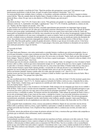 pecado maior na rejeição e crucifixão de Cristo. "Qual dos profetas não perseguiram vossos pais? Até mataram os que
anteriormente anunciaram a vinda do Justo, do qual vós agora fostes traidores e homicidas." Atos 7:52.
Ao serem proferidas essas verdades claras e cortantes, os sacerdotes e príncipes encheram-se de furor e rangiam os dentes
contra Estêvão. "Mas ele, estando cheio do Espírito Santo e fixando os olhos no céu, viu a glória de Deus e Jesus, que estava à
direita de Deus, e disse: Eis que vejo os céus abertos e o Filho do Homem, que está em pé à
Pág. 199
mão direita de Deus." Atos 7:55 e 56. O povo não o ouvia. "Eles gritaram com grande voz, taparam os ouvidos e arremeteram
unânimes contra ele. E, expulsando-o da cidade, o apedrejavam." Atos 7:57 e 58. E Estêvão, ajoelhando-se, clamou em alta
voz: "Senhor, não lhes imputes este pecado." Atos 7:60.
Vi que Estêvão foi um poderoso homem de Deus, suscitado especialmente para preencher um importante lugar na igreja.
Satanás exultou com sua morte; pois ele sabia que os discípulos sentiriam sobremaneira a sua perda. Mas o triunfo de Satanás
foi breve; pois nesse grupo, testemunhando a morte de Estêvão, havia um a quem Jesus estava para revelar-Se. Saulo não
tomou parte no lançamento de pedras em Estêvão, mas consentiu em sua morte. Ele era zeloso na perseguição à igreja de Deus,
caçando-os, aprisionando-os em suas casas e entregando-os a quem os mataria. Saulo era um homem de habilidade e educação;
seu zelo e erudição tornava-o altamente estimado pelos judeus, ao mesmo tempo que era temido por muitos dos discípulos de
Cristo. Seus talentos eram eficazmente empregados por Satanás em promover sua rebelião contra o Filho de Deus, e os que
criam nEle. Mas Deus pode quebrar o poder do grande adversário e libertar os que são por ele levados cativos. Cristo havia
separado Saulo como "um vaso escolhido" (Atos 9:15) para pregar o Seu nome, para fortalecer os discípulos em sua tarefa e
mais ainda para preencher o lugar de Estêvão.
46
A Conversão de Saulo
Pág. 200
Ao viajar Saulo para Damasco, com cartas autorizando-o a prender homens e mulheres que estivessem pregando a Jesus, e
levá-los para Jerusalém, os anjos maus exultaram em torno dele. Mas súbito uma luz do Céu brilhou ao redor dele, luz que
levou os anjos maus a fugirem e a Saulo fez cair por terra. Ele ouviu uma voz dizendo: "Saulo, Saulo, por que Me persegues?"
Saulo indagou: "Quem és, Senhor? E disse o Senhor: Eu sou Jesus, a quem tu persegues. ... Levanta-te e entra na cidade, e lá te
será dito o que te convém fazer." Atos 9:4-6.
Os homens que com ele estavam, emudecidos, ouviram a voz, mas a ninguém viram. Ao extinguir-se a luz e levantar-se Saulo
da terra e abrir os olhos, verificou que estava inteiramente incapaz de ver. A glória da luz do Céu o havia cegado. Conduziram-
no pela mão e o levaram a Damasco; e esteve três dias sem ver, nem comeu nem bebeu. O Senhor então enviou o Seu anjo a
um dos mesmos homens a quem Saulo esperara prender, e revelou-lhe em visão que deveria ir à rua chamada Direita "e
perguntar em casa de Judas por um homem de Tarso chamado Saulo; pois eis que ele está orando; e numa visão ele viu que
entrava um homem chamado Ananias e punha sobre ele a mão, para que tornasse a ver". Atos 9:11 e 12.
Ananias receou que houvesse nisto algum engano, e começou a relatar ao Senhor o que tinha ouvido acerca de Saulo. Mas o
Senhor disse a Ananias: "Vai, porque este é para Mim
Pág. 201
um vaso escolhido para levar o Meu nome diante dos gentios, e dos reis, e dos filhos de Israel. E Eu lhe mostrarei quanto deve
padecer pelo Meu nome." Atos 9:15 e 16. Ananias seguiu as instruções do Senhor e entrou na casa, e impondo-lhe as mãos,
disse: "Irmão Saulo, o Senhor Jesus, que te apareceu no caminho por onde vinhas, me enviou, para que tornes a ver e sejas
cheio do Espírito Santo." Atos 9:17.
Imediatamente Saulo recebeu a vista, levantou-se e foi batizado. Então ensinava ele nas sinagogas que Jesus era na verdade o
Filho de Deus. Todos os que o ouviam estavam estupefatos e perguntavam: "Não é este o que em Jerusalém perseguia os que
invocavam este nome e para isso veio aqui, para os levar presos aos principais sacerdotes?" Atos 9:21. Saulo, porém, mais
crescia em força, e confundia os judeus. Novamente estavam eles perturbados. Todos sabiam da oposição de Saulo a Jesus, e
de seu zelo em perseguir todos os que criam em Seu nome, e entregá-los à morte; e sua conversão miraculosa convenceu a
muitos que Jesus era o Filho de Deus. Saulo relatava sua experiência, no poder do Espírito Santo. Ele estivera perseguindo,
insistentemente, prendendo, entregando à prisão, tanto homens como mulheres, quando, enquanto viajava para Damasco,
subitamente uma grande luz do céu resplandecera em redor dele, e Jesus Se lhe revelara e lhe fizera saber ser Ele o Filho de
Deus.
Assim, pregando Saulo ousadamente a Jesus, exerceu uma poderosa influência. Depois de sua conversão uma luz divina
brilhou sobre as profecias relativas a Jesus, a qual o habilitou a apresentar a verdade de maneira clara e ousada, e corrigir
qualquer perversão das Escrituras. Com o Espírito de Deus repousando sobre si, conduzia seus ouvintes, de modo claro e
Pág. 202
convincente, através das profecias até ao tempo do primeiro advento de Cristo, e mostrava-lhes que tinham sido cumpridas as
Escrituras que se referiam a Seus sofrimentos, morte e ressurreição.
47
Os Judeus Decidem Matar a Paulo
Testemunhando sacerdotes e príncipes o efeito da narração da experiência de Paulo, encheram-se de ódio contra ele. Viram
que ele ousadamente pregava a Jesus e operava milagres em Seu nome, que multidões ouviam-no e viravam as costas a suas
tradições e olhavam para os líderes judeus como os assassinos do Filho de Deus. Sua ira se acendeu e eles se aconselharam
quanto ao que seria melhor fazer para reduzir a agitação. Concordaram entre si que a única conduta acertada era levar Paulo à
morte. Mas Deus conhecia suas intenções, e anjos foram comissionados para guardá-lo, a fim de que ele vivesse para cumprir a
sua missão.
 