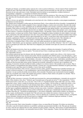 Dirigidos por Satanás, os incrédulos judeus vigiavam dia e noite as portas de Damasco, a fim de matarem Paulo imediatamente
quando ele saísse. Mas Paulo tinha sido informado de que os judeus estavam buscando sua vida, pelo que os discípulos o
desceram em um cesto, pelo muro, à noite. Derrotados assim em realizar os seus propósitos, os judeus sentiram-se
envergonhados e indignados, e os propósitos de Satanás foram derrotados.
Depois disto Paulo foi a Jerusalém a fim de unir-se aos discípulos; mas estes temiam-no. Não criam que ele fosse um discípulo.
Sua vida tinha sido buscada pelos judeus em Damasco, e os seus próprios irmãos não o recebiam; mas Barnabé
Pág. 203
tomou-o e levou-o aos apóstolos, informando-os de como havia ele visto o Senhor no caminho e como pregara ousadamente
em Damasco no nome de Jesus.
Mas Satanás estava instigando os judeus para que destruíssem Paulo, e Jesus ordenou-lhe deixar Jerusalém. Acompanhado de
Barnabé, foi ele para outras cidades, pregando a Jesus e operando milagres, e muitos eram convertidos. Havendo sido curado
um homem que sempre fora coxo, a população que era adoradora de ídolos estava prestes a queimar sacrifícios em honra dos
discípulos. Paulo sentiu-se mortificado, e disse que ele e seu companheiro eram apenas homens, e que unicamente o Deus que
fizera o céu e a Terra, o mar e tudo que neles há, devia ser adorado. Assim Paulo exaltou a Deus perante o povo; mas não lhe
foi fácil contê-los. A primeira concepção de fé no verdadeiro Deus, e de adoração e honra a Ele devida, estava sendo formada
em suas mentes; e ao passo que ouviam a Paulo, Satanás estava instigando os judeus incrédulos de outras cidades a irem após
Paulo e destruírem a boa obra realizada por meio dele. Esses judeus inflamaram o espírito dos idólatras mediante falsos relatos
sobre Paulo. A estima e admiração do povo agora transmudou-se em ódio, e os que pouco antes estavam prontos a adorar os
discípulos, apedrejaram a Paulo e o arrastaram para fora da cidade, supondo que estivesse morto. Mas rodeando-o os
discípulos, e chorando por ele, Paulo, para alegria e satisfação deles, levantou-se e entrou com eles na cidade.
De outra feita, ao pregarem Paulo e Silas a Jesus, uma certa mulher possuída de um espírito de adivinhação, seguiu-os,
clamando: "Estes homens, que nos anunciam o caminho da salvação, são servos do Deus Altíssimo." Atos 16:17. Assim ela
seguiu os discípulos por muitos dias. Mas Paulo ficou indignado, pois clamando assim após eles, desviava da verdade a mente
do povo. O
Pág. 204
objetivo de Satanás em levá-la a fazer isto era enfadar o povo e destruir a influência dos discípulos. O espírito de Paulo se
agitou dentro dele, e voltou e disse ao espírito: "Em nome de Jesus Cristo, te mando que saias dela." Atos 16:18. E o espírito
mau, repreendido, deixou-a.
Seus senhores apreciavam que ela clamasse atrás dos discípulos; mas quando o espírito mau a deixou, e eles viram-na como
uma humilde discípula de Cristo, ficaram enraivecidos. Haviam acumulado muito dinheiro graças a suas adivinhações, e agora
a sua esperança de ganho se fora. O propósito de Satanás havia sido derrotado; mas os seus servos agarraram Paulo e Silas e os
arrastaram para a praça, à presença das autoridades, e dos juízes, e disseram: "Estes homens, sendo judeus, perturbaram a nossa
cidade." Atos 16:20. E a multidão se levantou unida contra eles, e os pretores rasgaram-lhes os vestidos, mandando açoitá-los.
E depois de lhes haverem dado muitos açoites, lançaram-nos na prisão, ordenando ao carcereiro que os guardasse com
segurança. O carcereiro, havendo recebido tal ordem, conduziu-os ao cárcere interior e lhes prendeu os pés no tronco. Mas os
anjos do Senhor os acompanharam para dentro da prisão, e fizeram que o seu aprisionamento redundasse em glória para Deus,
mostrando ao povo que Deus estava no trabalho, e com os Seus servos escolhidos.
Cerca da meia-noite Paulo e Silas oravam e cantavam louvores a Deus, quando subitamente houve tamanho terremoto, que
sacudiu os alicerces da prisão; e vi que imediatamente o anjo de Deus libertou as cadeias de todos. O guarda da prisão, ao
despertar e ver que as portas da prisão estavam abertas, ficou assustado. Ele pensava que os prisioneiros haviam escapado,
vindo ele a ser punido com a morte. Mas quando estava prestes a matar-se, Paulo clamou com grande voz, dizendo: "Não te
faças nenhum mal, que todos aqui estamos." Atos 16:28.
Pág. 205
O poder de Deus convenceu o carcereiro. Ele pediu que trouxessem luz, entrou precipitadamente, e tremendo caiu aos pés de
Paulo e Silas; tirando-os fora, disse: "Senhores, que é necessário que eu faça para me salvar?" E eles responderam: "Crê no
Senhor Jesus Cristo e serás salvo, tu e a tua casa." Atos 16:30 e 31. O guarda da prisão reuniu então toda a sua casa, e Paulo
pregou-lhes a Jesus. Assim o coração do carcereiro uniu-se ao de seus irmãos, e ele lavou-lhes os vergões dos açoites, e com
toda a sua casa foi batizado nessa noite. E pôs alimento diante deles, e rejubilou-se, crendo em Deus com toda a sua casa.
As novas maravilhosas da manifestação do poder de Deus em abrir as portas da prisão, e na conversão do carcereiro e sua
família, logo se espalharam amplamente. Os juízes ouviram essas coisas, e temeram, e ordenaram ao carcereiro que deixasse ir
Paulo e Silas. Mas Paulo não desejava deixar a prisão ocultamente; não queria que a manifestação do poder de Deus fosse
ocultada. Disse-lhes ele: "Açoitaram-nos publicamente, e, sem sermos condenados, sendo homens romanos, nos lançaram na
prisão, e agora, encobertamente, nos lançam fora? Não será assim; mas venham eles mesmos e tirem-nos para fora." Atos
16:37. Quando essas palavras foram ditas aos juízes, e ficou-se sabendo que os apóstolos eram cidadãos romanos, os dirigentes
ficaram alarmados, temendo que eles fizessem queixa ao imperador sobre o tratamento ilegal que receberam. E vieram,
soltaram-nos e se desculparam e pediram que deixassem a cidade.
48
Paulo Visita Jerusalém
Pág. 206
Após sua conversão, Paulo visitou Jerusalém e aí pregou a Jesus e as maravilhas de Sua graça. Ele relatou sua miraculosa
conversão, o que de tal maneira enfureceu os sacerdotes e príncipes que procuraram tirar-lhe a vida. Mas para que ele pudesse
ser salvo, Jesus de novo apareceu-lhe em visão, enquanto ele estava orando, e disse-lhe: "Dá-te pressa e sai apressadamente de
Jerusalém, porque não receberão o teu testemunho acerca de Mim." Paulo respondeu: "Senhor, eles bem sabem que eu lançava
 
