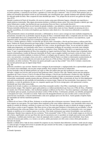 na prisão e açoitava nas sinagogas os que criam em Ti. E, quando o sangue de Estêvão, Tua testemunha, se derramava, também
eu estava presente, e consentia na sua morte, e guardava as vestes dos que o matavam." Atos 22:18-20. Paulo pensava que os
judeus em Jerusalém não podiam resistir ao seu testemunho, que considerariam que a grande mudança nele operada só poderia
ter sido pelo poder de Deus. Mas a resposta foi mais decidida que antes: "Vai, porque hei de enviar-te aos gentios de longe."
Atos 22:21.
Durante a ausência de Paulo de Jerusalém, ele escreveu muitas cartas para diferentes lugares, relatando sua experiência e
dando poderoso testemunho. Mas alguns procuraram desfazer a influência dessas cartas. Eles eram forçados a admitir que suas
cartas tinham peso e poder, mas declaravam que sua presença física era fraca e sua locução discutível.
Os fatos no caso eram que Paulo era um homem de grande erudição, e sua sabedoria e maneiras cativavam os seus ouvintes.
Homens instruídos deleitavam-se com o seu conhecimento, e muitos deles criam em Jesus. Quando em presença de reis e
grandes assembléias, ele revelava tal eloqüência que fascinava todos diante de si. Isto enraivecia sobremodo os sacerdotes.
Pág. 207
Paulo prontamente entrava em profundo arrazoado e, sublimando-se, levava o povo consigo aos mais exaltados transportes de
pensamento, trazendo à luz as profundas riquezas da graça de Deus e retratando diante deles o estupendo amor de Cristo. Então
com simplicidade descia até à compreensão do povo comum, e da maneira mais poderosa relatava a sua experiência, a qual
despertava neles um ardente desejo de se tornarem discípulos de Cristo.
De novo o Senhor apareceu a Paulo e revelou-lhe que deveria subir a Jerusalém, a fim de que fosse preso e sofresse pelo Seu
nome. Embora ele ficasse prisioneiro por longo tempo, o Senhor promoveu Sua obra especial por intermédio dele. Suas prisões
deviam ser um meio de disseminação do evangelho de Cristo, e assim, de glorificação a Deus. Ao ser enviado de cidade a
cidade para julgamento, seu testemunho sobre Jesus e os interessantes incidentes de sua própria conversão eram relatados
perante reis e governadores, ficando eles sem escusas com respeito a Jesus. Milhares criam nEle e se regozijavam em Seu
nome. Vi que o especial propósito de Deus fora cumprido na viagem marítima de Paulo. Deus desejava que a tripulação dessa
maneira testemunhasse o poder de Deus por intermédio de Paulo e que os pagãos também ouvissem o nome de Jesus. Assim
muitos seriam convertidos mediante os ensinos de Paulo e os milagres que ele operava. Reis e governadores encantavam-se
com o seu raciocínio, e ao pregar a Jesus com zelo e o poder do Espírito Santo e ao relatar os interessantes acontecimentos de
sua experiência, ficavam possuídos da convicção de que Jesus era o Filho de Deus. Ouvindo-o alguns entre admirados e
encantados, um deles exclamou: "Por pouco me queres persuadir a que me faça cristão!" Atos 26:28. Contudo a maioria dos
que ouviam pensavam que em algum tempo futuro
Pág. 208
poderiam considerar o que ouviram. Satanás tirava vantagem da procrastinação e, negligenciando eles a oportunidade quando o
seu coração estava abrandado, esta era para sempre perdida. Seus corações tornavam-se endurecidos.
Foi-me mostrada a obra de Satanás primeiro em cegar os olhos dos judeus para que não recebessem a Jesus como o seu
Salvador, e depois em levá-los, pela inveja de Suas poderosas obras, a buscar a Sua vida. Satanás entrou num dos próprios
seguidores de Cristo e levou-o a traí-Lo às mãos de Seus inimigos, a fim de que crucificassem o Senhor da vida e da glória.
Depois que Jesus ressuscitou dos mortos, os judeus acrescentaram pecado a pecado ao procurarem esconder o fato de Sua
ressurreição, assalariando a guarda romana para que afirmasse uma falsidade. Mas a ressurreição de Jesus foi feita duplamente
certa pela ressurreição de uma multidão de testemunhas ao mesmo tempo. Depois de Sua ressurreição, Jesus apareceu a Seus
discípulos, e a mais de quinhentos de uma vez, enquanto aqueles que Ele levou consigo para o alto apareceram a muitos,
declarando que Jesus tinha ressuscitado.
Satanás havia levado os judeus a se rebelarem contra Deus recusando receber o Seu Filho e manchando as mãos em Seu
preciosíssimo sangue. Não importava agora quão poderosa a evidência produzida de que Jesus era o Filho de Deus, o Redentor
do mundo; eles O haviam matado, e não receberiam qualquer evidência em Seu favor. Sua única esperança e consolação, como
a de Satanás após sua queda, era procurar prevalecer contra o Filho de Deus. Continuaram, portanto, sua rebelião, perseguindo
os discípulos de Cristo, e levando-os à morte. Nada soava tão desagradavelmente aos seus ouvidos como o nome de Jesus a
quem haviam crucificado; e estavam determinados a não ouvir qualquer prova em Seu favor. Assim quando o Espírito Santo
por intermédio de Estêvão manifestou poderosa
Pág. 209
evidência de ser Jesus o Filho de Deus, fecharam os ouvidos para não se deixarem convencer. Satanás tinha os assassinos de
Jesus seguros em suas garras. Por suas ímpias obras renderam-se-lhe como súditos submissos, e por intermédio deles estava ele
agindo no sentido de molestar e atribular os crentes em Cristo. Por meio dos judeus ele agiu no sentido de instigar os gentios
contra Jesus e contra os que O seguiam. Mas Deus enviou os Seus anjos para fortalecer os discípulos em seu trabalho, a fim de
que testificassem das coisas que tinham visto e ouvido, e afinal por sua firmeza selassem o seu testemunho com o seu sangue.
Satanás se rejubilou ao ter os judeus seguros em seu laço. Eles ainda continuaram suas inúteis formalidades, seus sacrifícios e
ordenanças. Quando Jesus suspenso da cruz exclamou: "Está consumado" (João 19:30), o véu do templo rasgou-se em dois de
alto a baixo, significando com isso que Deus não mais Se encontraria com os sacerdotes no templo para aceitar seus sacrifícios
e ordenanças, e também para mostrar que o muro de separação entre os judeus e os gentios estava derrubado. Jesus fizera
oferta de Si mesmo para ambos, e se vieram a ser salvos, ambos precisaram crer nEle como a única oferta pelo pecado, o
Salvador do mundo.
Quando o soldado feriu o lado de Jesus estando Ele suspenso na cruz, brotaram duas diferentes correntes, sendo uma de sangue
e a outra de água. O sangue devia lavar os pecados dos que cressem em Seu nome, e a água para representar aquela água viva
obtida de Jesus e que dá vida ao crente.
49
A Grande Apostasia
 