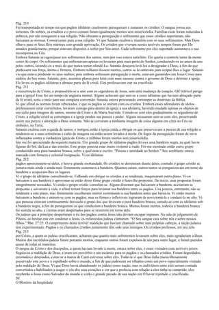 Pág. 210
Fui transportada ao tempo em que pagãos idólatras cruelmente perseguiram e mataram os cristãos. O sangue jorrou em
torrentes. Os nobres, os eruditos e o povo comum foram igualmente mortos sem misericórdia. Famílias ricas foram reduzidas à
pobreza, por não renegarem a sua religião. Não obstante a perseguição e sofrimento que esses cristãos suportaram, não
baixaram as normas. Conservaram pura a sua religião. Vi que Satanás exultou e triunfou com os seus sofrimentos. Mas Deus
olhava para os Seus fiéis mártires com grande aprovação. Os cristãos que viveram nesses terríveis tempos foram por Ele
amados grandemente, porque estavam dispostos a sofrer por Seu amor. Cada sofrimento por eles suportado aumentava a sua
recompensa no Céu.
Embora Satanás se regozijasse nos sofrimentos dos santos, nem por isso estava satisfeito. Ele queria o controle tanto da mente
como do corpo. Os sofrimentos que enfrentavam apenas os levavam para mais perto do Senhor, conduzindo-os ao amor de uns
pelos outros, levando-os a mais do que nunca temer ofendê-Lo. Satanás desejava levá-los a desagradar a Deus, a fim de que
perdessem sua força, ânimo e firmeza. Embora milhares fossem mortos, outros se levantavam para ocupar-lhes o lugar. Satanás
viu que estava perdendo os seus súditos; pois embora sofressem perseguição e morte, estavam garantidos em Jesus Cristo para
súditos do Seu reino. Satanás, pois, assentou planos para lutar com mais sucesso contra o governo de Deus e derrotar a igreja.
Ele levou os pagãos idólatras a abraçar parte da fé cristã. Eles professavam crer na crucifixão
Pág. 211
e ressurreição de Cristo, e propuseram-se a unir com os seguidores de Jesus, sem uma mudança de coração. Oh! terrível perigo
para a igreja! Esse foi um tempo de angústia mental. Alguns achavam que unir-se a esses idólatras que haviam abraçado parte
da fé cristã, seria o meio para sua completa conversão. Satanás estava procurando corromper as doutrinas da Bíblia.
Vi que afinal as normas foram rebaixadas, e que os pagãos se uniram com os cristãos. Embora esses adoradores de ídolos
professassem estar convertidos, levaram consigo para dentro da igreja a sua idolatria, havendo mudado apenas os objetos de
seu culto para imagens de santos, mesmo de Cristo e de Maria Sua mãe. Unindo-se com eles gradualmente os seguidores de
Cristo, a religião cristã se corrompeu e a igreja perdeu sua pureza e poder. Alguns recusaram unir-se com eles, preservando
assim sua pureza e adoração a Deus somente. Não se curvaram a nenhuma imagem de coisa alguma em cima no Céu ou
embaixo, na Terra.
Satanás exultou com a queda de tantos; e instigou então a igreja caída a obrigar os que preservavam a pureza de sua religião a
renderem-se a suas cerimônias e culto de imagens ou então serem levados à morte. Os fogos da perseguição foram de novo
inflamados contra a verdadeira igreja de Cristo, e milhões foram mortos sem misericórdia.
Isto me foi apresentado da seguinte maneira: Um grande grupo de idólatras pagãos levava uma bandeira negra, na qual havia
figuras do Sol, da Lua e das estrelas. Este grupo parecia estar muito violento e irado. Foi-me mostrado então outro grupo
conduzindo uma pura bandeira branca, sobre a qual estava escrito: "Pureza e santidade ao Senhor." Seu semblante estava
marcado com firmeza e celestial resignação. Vi os idólatras
Pág. 212
pagãos aproximarem-se deles, e houve grande mortandade. Os cristãos se derreteram diante deles; contudo o grupo cristão se
juntava mais ainda e ainda mais firmemente sustentava a bandeira. Quantos caíam, outros tantos se reorganizavam em torno da
bandeira e ocupavam-lhes os lugares.
Vi o grupo de idólatras consultando-se. Falhando em obrigar os cristãos a se renderem, maquinaram outro plano. Vi-os
baixarem a sua bandeira e aproximar-se então desse firme grupo cristão e fazer-lhe propostas. De início, suas propostas foram
integralmente recusadas. Vi então o grupo cristão consultar-se. Alguns disseram que baixariam a bandeira, aceitariam as
propostas e salvariam a vida, e afinal teriam forças para levantar sua bandeira entre os pagãos. Uns poucos, entretanto, não se
renderam a este plano, mas firmemente escolheram morrer sustentando a sua bandeira antes que baixá-la. Vi então muitos
baixarem a bandeira e unirem-se com os pagãos; mas os firmes e inflexíveis lograram de novo tomá-la e conduzi-la no alto. Vi
que pessoas estavam continuamente deixando o grupo dos que levavam a pura bandeira branca, unindo-se com os idólatras sob
a bandeira negra, a fim de perseguirem os que conduziam a bandeira branca. Muitos foram mortos, todavia a bandeira branca
foi sustida no alto, e crentes eram despertados para se reunirem em torno dela.
Os judeus que a princípio despertaram a ira dos pagãos contra Jesus não deviam escapar impunes. Na sala de julgamento de
Pilatos, ao hesitar este em condenar a Jesus, os enfurecidos judeus clamaram: "O Seu sangue caia sobre nós e sobre nossos
filhos." Mat. 27:25. O cumprimento desta terrível maldição que haviam chamado sobre suas próprias cabeças, a nação judaica
tem experimentado. Pagãos e os chamados cristãos juntamente têm sido seus inimigos. Os cristãos professos, em seu zelo
Pág. 213
por Cristo, a quem os judeus crucificaram, acharam que quanto mais sofrimentos levassem sobre eles, mais agradariam a Deus.
Muitos dos incrédulos judeus foram portanto mortos, enquanto outros foram expulsos de um para outro lugar, e foram punidos
quase de todas as maneiras.
O sangue de Cristo e dos discípulos, a quem haviam levado à morte, estava sobre eles, e eram visitados com terríveis juízos.
Seguia-os a maldição de Deus, e eram um provérbio e um escárnio para os pagãos e os chamados cristãos. Foram degredados,
enxotados e detestados, como se a marca de Caim estivesse sobre eles. Todavia vi que Deus tinha maravilhosamente
preservado este povo e o espalhado sobre o mundo, a fim de que pudessem ser olhados como um povo especialmente visitado
pela maldição de Deus. Vi que Deus havia abandonado os judeus como nação; mas os indivíduos entre eles seriam contudo
convertidos e habilitados a rasgar o véu dos seus corações e ver que a profecia com relação a eles tinha-se cumprido; eles
receberão a Jesus como Salvador do mundo e verão o grande pecado de sua nação em O haver rejeitado e crucificado.
50
O Mistério da Iniqüidade
 