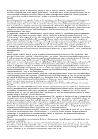 Sempre tem sido o desígnio de Satanás afastar a mente do povo, de Jesus para o homem, e destruir a responsabilidade
individual. Satanás fracassou em seu desígnio quando tentou o Filho de Deus; porém, foi mais bem-sucedido quando veio ao
homem decaído. O cristianismo se corrompeu. Papas e sacerdotes presumiam assumir uma posição exaltada, e ensinavam o
povo a esperar deles o perdão de seus pecados, em vez de por si mesmos olharem para Cristo.
Pág. 214
O povo ficou completamente enganado. Ensinou-se-lhes que os papas e sacerdotes eram representantes de Cristo, quando de
fato o eram de Satanás; e aqueles que a eles se curvavam, adoravam Satanás. O povo pedia a Bíblia, mas os sacerdotes
consideravam perigoso deixá-los tê-la, a fim de a lerem por si mesmos, receosos de que ficassem esclarecidos, e lançassem em
rosto os pecados de seus dirigentes. Ensinava-se o povo a receber toda a palavra desses dirigentes como provinda da boca de
Deus. Pretendiam ter sobre a mente aquele poder que somente Deus poderia ter. Se ousassem seguir suas próprias convicções,
o mesmo ódio que Satanás e os judeus manifestaram para com Jesus se acenderia contra eles, e os que estivessem em
autoridade clamariam o seu sangue.
Foi-me mostrado o tempo em que Satanás de maneira especial triunfou. Multidões de cristãos foram mortos da maneira mais
terrível, porque preservavam a pureza de sua religião. A Bíblia era odiada, e faziam-se esforços para eliminá-la da Terra.
Proibia-se ao povo lê-la, sob pena de morte; e todos os exemplares que se poderiam encontrar eram queimados. Deus, porém,
tinha um cuidado especial de Sua Palavra. Ele a protegia. Em diversas ocasiões não existiam senão poucos exemplares da
Bíblia; contudo Ele não permitiria que Sua Palavra se perdesse, pois nos últimos dias deveriam multiplicar-se os exemplares da
mesma, de tal maneira que cada família a pudesse possuir. Vi que, quando havia apenas poucos exemplares da Bíblia, era ela
preciosa e consoladora aos perseguidos seguidores de Jesus. Era lida da maneira mais secreta, e aqueles que tinham este
exaltado privilégio, sentiam que haviam tido uma entrevista com Deus, com Seu Filho Jesus, e com Seus discípulos. Mas este
bendito privilégio custou a vida a muitos deles. Sendo descobertos, eram levados ao cepo do carrasco, à tortura, ou à masmorra
para morrer a fome.
Pág. 215
Satanás não pôde impedir o plano da salvação. Jesus foi crucificado e ressuscitou no terceiro dia. Mas Satanás disse a seus
anjos que ele faria mesmo a crucifixão e ressurreição servirem a seus intuitos. Concordava com que aqueles que professavam
fé em Jesus cressem que as leis que regulavam os sacrifícios e ofertas judaicos cessaram por ocasião da morte de Cristo, caso
pudesse levá-los mais longe e fazê-los crer que a lei dos Dez Mandamentos também morrera com Cristo.
Vi que muitos se deixaram facilmente levar por este ardil de Satanás. Todo o Céu moveu-se de indignação vendo a santa lei de
Deus pisada a pés. Jesus e todo o exército celestial conheciam a natureza da lei de Deus; sabiam que Ele não a mudaria ou
anularia. A desesperançada condição do homem depois da queda determinou a mais profunda tristeza no Céu, e levou Jesus a
oferecer-Se para morrer pelos transgressores da santa lei de Deus. Mas, se aquela lei pudesse ser anulada, o homem poderia ter
sido salvo sem a morte de Jesus. Conseqüentemente sua morte não destruiu a lei de Seu Pai, mas engrandeceu-a, honrou-a, e
encareceu a obediência a todos os seus santos preceitos.
Houvesse a igreja permanecido pura e constante, Satanás não a poderia ter enganado e tê-la levado a espezinhar a lei de Deus.
Neste ousado plano Satanás ataca diretamente o fundamento do governo de Deus, no Céu e na Terra. Sua rebelião determinou
sua expulsão do Céu. Depois de rebelar-se desejou ele, a fim de salvar-se, que Deus mudasse Sua lei; mas foi declarado
perante todo o exército celestial que a lei de Deus é inalterável. Satanás sabe que, se ele pode fazer outros violarem a lei de
Deus, tê-los-á ganho para a sua causa; pois cada transgressor daquela lei deve morrer.
Satanás se decidiu a ir ainda mais longe. Disse a seus anjos que alguns seriam tão zelosos da lei de Deus que não poderiam
Pág. 216
ser apanhados neste ardil; os Dez Mandamentos eram tão claros que muitos creriam que ainda vigoravam, e, portanto, deveria
procurar corromper apenas um dos mandamentos. Levou então seus representantes a tentar a mudança do quarto mandamento,
ou do sábado, alterando assim o único dos dez, que apresenta o verdadeiro Deus, o Criador dos Céus e da Terra. Satanás
apresentou perante eles a gloriosa ressurreição de Jesus e lhe disse que, por haver Ele ressuscitado no primeiro dia da semana,
mudara o sábado do sétimo para o primeiro dia da semana.
Assim Satanás fez uso da ressurreição para servir a seus propósitos. Ele e seus anjos se regozijaram de que os erros que haviam
preparado, fossem aceitos tão facilmente pelos professos amigos de Cristo. Aquilo que um olhava horrorizado, levado por um
sentimento religioso, outro recebia. Deste modo diferentes erros foram recebidos e defendidos com zelo. A vontade de Deus,
tão claramente revelada em Sua Palavra, ficou coberta de erros e tradições, que têm sido ensinados como sendo mandamentos
de Deus. Posto que a este engano, que desafia aos Céus, seja permitido manter-se até o segundo aparecimento de Jesus, todavia
durante todo este tempo de erro e engano não ficou Deus sem testemunhas. Por entre as trevas e perseguição da igreja tem
sempre havido verdadeiras e fiéis criaturas que guardaram todos os mandamentos de Deus.
Vi que a multidão de anjos encheu-se de espanto, contemplando os sofrimentos e morte do Rei da glória. Mas não foi para eles
maravilha que o Senhor da vida e glória; Aquele que enchera o Céu todo com alegria e esplendor, rompesse as cadeias da
morte e saísse de Sua prisão, como um vencedor triunfante. Portanto, se algum destes dois acontecimentos devesse ser
comemorado por um dia de descanso, deveria ser a crucifixão.
Pág. 217
Vi, porém, que nenhum destes acontecimentos se destinava a alterar ou anular a lei de Deus; pelo contrário, dão a mais forte
prova de sua imutabilidade.
Ambos estes importantes fatos têm seus memoriais. Participando da ceia do Senhor, do pão que é partido e do fruto da vide,
apresentamos a morte do Senhor até que Ele venha. As cenas de Seus sofrimentos e morte são assim avivadas em nossa mente.
A ressurreição de Cristo é comemorada ao sermos sepultados com Ele pelo batismo, e ressuscitados daquele como túmulo
líquido, à semelhança de Sua ressurreição, a fim de vivermos em novidade de vida.
 