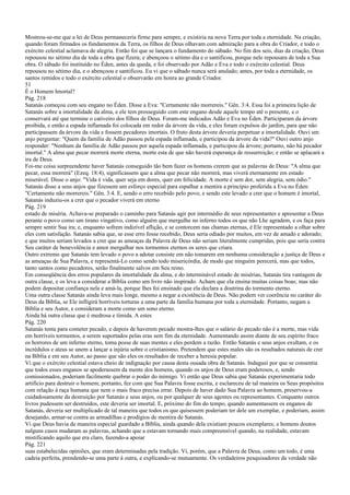 Mostrou-se-me que a lei de Deus permaneceria firme para sempre, e existiria na nova Terra por toda a eternidade. Na criação,
quando foram firmados os fundamentos da Terra, os filhos de Deus olhavam com admiração para a obra do Criador, e todo o
exército celestial aclamava de alegria. Então foi que se lançara o fundamento do sábado. No fim dos seis, dias da criação, Deus
repousou no sétimo dia de toda a obra que fizera; e abençoou o sétimo dia e o santificou, porque nele repousara de toda a Sua
obra. O sábado foi instituído no Éden, antes da queda, e foi observado por Adão e Eva e todo o exército celestial. Deus
repousou no sétimo dia, e o abençoou e santificou. Eu vi que o sábado nunca será anulado; antes, por toda a eternidade, os
santos remidos e todo o exército celestial o observarão em honra ao grande Criador.
51
É o Homem Imortal?
Pág. 218
Satanás começou com seu engano no Éden. Disse a Eva: "Certamente não morrereis." Gên. 3:4. Essa foi a primeira lição de
Satanás sobre a imortalidade da alma, e ele tem prosseguido com este engano desde aquele tempo até o presente, e o
conservará até que termine o cativeiro dos filhos de Deus. Foram-me indicados Adão e Eva no Éden. Participaram da árvore
proibida, e então a espada inflamada foi colocada em redor da árvore da vida, e eles foram expulsos do jardim, para que não
participassem da árvore da vida e fossem pecadores imortais. O fruto desta árvore deveria perpetuar a imortalidade. Ouvi um
anjo perguntar: "Quem da família de Adão passou pela espada inflamada, e participou da árvore da vida?" Ouvi outro anjo
responder: "Nenhum da família de Adão passou por aquela espada inflamada, e participou da árvore; portanto, não há pecador
imortal." A alma que pecar morrerá morte eterna, morte esta de que não haverá esperança de ressurreição; e então se aplacará a
ira de Deus.
Foi-me coisa surpreendente haver Satanás conseguido tão bem fazer os homens crerem que as palavras de Deus: "A alma que
pecar, essa morrerá" (Ezeq. 18:4), significassem que a alma que pecar não morrerá, mas viverá eternamente em estado
miserável. Disse o anjo: "Vida é vida, quer seja em dores, quer em felicidade. A morte é sem dor, sem alegria, sem ódio."
Satanás disse a seus anjos que fizessem um esforço especial para espalhar a mentira a princípio proferida a Eva no Éden:
"Certamente não morrereis." Gên. 3:4. E, sendo o erro recebido pelo povo, e sendo este levado a crer que o homem é imortal,
Satanás induziu-os a crer que o pecador viverá em eterno
Pág. 219
estado de miséria. Achava-se preparado o caminho para Satanás agir por intermédio de seus representantes e apresentar a Deus
perante o povo como um tirano vingativo, como alguém que mergulhe no inferno todos os que não Lhe agradem, e os faça para
sempre sentir Sua ira; e, enquanto sofrem indizível aflição, e se contorcem nas chamas eternas, é Ele representado a olhar sobre
eles com satisfação. Satanás sabia que, se esse erro fosse recebido, Deus seria odiado por muitos, em vez de amado e adorado;
e que muitos seriam levados a crer que as ameaças da Palavra de Deus não seriam literalmente cumpridas, pois que seria contra
Seu caráter de benevolência e amor mergulhar nos tormentos eternos os seres que criara.
Outro extremo que Satanás tem levado o povo a adotar consiste em não tomarem em nenhuma consideração a justiça de Deus e
as ameaças de Sua Palavra, e representá-Lo como sendo todo misericórdia, de modo que ninguém perecerá, mas que todos,
tanto santos como pecadores, serão finalmente salvos em Seu reino.
Em conseqüência dos erros populares da imortalidade da alma, e do interminável estado de misérias, Satanás tira vantagem de
outra classe, e os leva a considerar a Bíblia como um livro não inspirado. Acham que ela ensina muitas coisas boas; mas não
podem depositar confiança nela e amá-la, porque lhes foi ensinado que ela declara a doutrina do tormento eterno.
Uma outra classe Satanás ainda leva mais longe, mesmo a negar a existência de Deus. Não podem ver coerência no caráter do
Deus da Bíblia, se Ele infligirá horríveis torturas a uma parte da família humana por toda a eternidade. Portanto, negam a
Bíblia e seu Autor, e consideram a morte como um sono eterno.
Ainda há outra classe que é medrosa e tímida. A estes
Pág. 220
Satanás tenta para cometer pecado, e depois de haverem pecado mostra-lhes que o salário do pecado não é a morte, mas vida
em horríveis tormentos, a serem suportados pelas eras sem fim da eternidade. Aumentando assim diante de seu espírito fraco
os horrores de um inferno eterno, toma posse de suas mentes e eles perdem a razão. Então Satanás e seus anjos exultam, e os
incrédulos e ateus se unem a lançar a injúria sobre o cristianismo. Pretendem que estes males são os resultados naturais de crer
na Bíblia e em seu Autor, ao passo que são eles os resultados de receber a heresia popular.
Vi que o exército celestial estava cheio de indignação por causa desta ousada obra de Satanás. Indaguei por que se consentia
que todos esses enganos se apoderassem da mente dos homens, quando os anjos de Deus eram poderosos, e, sendo
comissionados, poderiam facilmente quebrar o poder do inimigo. Vi então que Deus sabia que Satanás experimentaria todo
artifício para destruir o homem; portanto, fez com que Sua Palavra fosse escrita, e esclareceu de tal maneira os Seus propósitos
com relação à raça humana que nem o mais fraco precisa errar. Depois de haver dado Sua Palavra ao homem, preservou-a
cuidadosamente da destruição por Satanás e seus anjos, ou por qualquer de seus agentes ou representantes. Conquanto outros
livros pudessem ser destruídos, este deveria ser imortal. E, próximo do fim do tempo, quando aumentassem os enganos de
Satanás, deveria ser multiplicado de tal maneira que todos os que quisessem poderiam ter dele um exemplar, e poderiam, assim
desejando, armar-se contra as armadilhas e prodígios de mentira de Satanás.
Vi que Deus havia de maneira especial guardado a Bíblia, ainda quando dela existiam poucos exemplares; e homens doutos
nalguns casos mudaram as palavras, achando que a estavam tornando mais compreensível quando, na realidade, estavam
mistificando aquilo que era claro, fazendo-a apoiar
Pág. 221
suas estabelecidas opiniões, que eram determinadas pela tradição. Vi, porém, que a Palavra de Deus, como um todo, é uma
cadeia perfeita, prendendo-se uma parte à outra, e explicando-se mutuamente. Os verdadeiros pesquisadores da verdade não
 