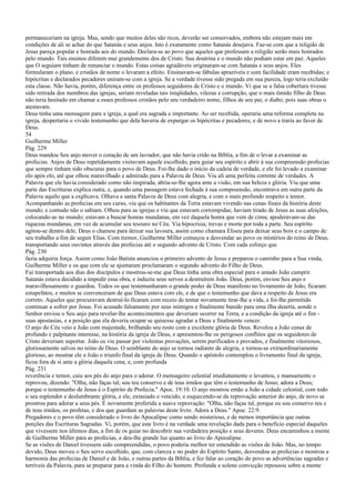 permaneceriam na igreja. Mas, sendo que muitos deles são ricos, deverão ser conservados, embora não estejam mais em
condições de ali se achar do que Satanás e seus anjos. Isto é exatamente como Satanás desejava. Faz-se com que a religião de
Jesus pareça popular e honrada aos do mundo. Declara-se ao povo que aqueles que professam a religião serão mais honrados
pelo mundo. Tais ensinos diferem mui grandemente dos de Cristo. Sua doutrina e o mundo não podiam estar em paz. Aqueles
que O seguiam tinham de renunciar o mundo. Estas coisas agradáveis originaram-se com Satanás e seus anjos. Eles
formularam o plano, e cristãos de nome o levaram a efeito. Ensinavam-se fábulas aprazíveis e com facilidade eram recebidas; e
hipócritas e declarados pecadores uniram-se com a igreja. Se a verdade tivesse sido pregada em sua pureza, logo teria excluído
esta classe. Não havia, porém, diferença entre os professos seguidores de Cristo e o mundo. Vi que se a falsa cobertura tivesse
sido retirada dos membros das igrejas, seriam reveladas tais iniqüidades, vilezas e corrupção, que o mais tímido filho de Deus
não teria hesitado em chamar a esses professos cristãos pelo seu verdadeiro nome, filhos de seu pai, o diabo; pois suas obras o
atestavam.
Deus tinha uma mensagem para a igreja, a qual era sagrada e importante. Ao ser recebida, operaria uma reforma completa na
igreja, despertaria o vívido testemunho que dela haveria de expurgar os hipócritas e pecadores, e de novo a traria ao favor de
Deus.
54
Guilherme Miller
Pág. 229
Deus mandou Seu anjo mover o coração de um lavrador, que não havia crido na Bíblia, a fim de o levar a examinar as
profecias. Anjos de Deus repetidamente visitavam aquele escolhido, para guiar seu espírito e abrir à sua compreensão profecias
que sempre tinham sido obscuras para o povo de Deus. Foi-lhe dado o início da cadeia de verdade, e ele foi levado a examinar
elo após elo, até que olhou maravilhado e admirado para a Palavra de Deus. Viu ali uma perfeita corrente de verdades. A
Palavra que ele havia considerado como não inspirada, abria-se-lhe agora ante a visão, em sua beleza e glória. Viu que uma
parte das Escrituras explica outra, e, quando uma passagem estava fechada à sua compreensão, encontrava em outra parte da
Palavra aquilo que a explicava. Olhava a santa Palavra de Deus com alegria, e com o mais profundo respeito e temor.
Acompanhando as profecias em seu curso, viu que os habitantes da Terra estavam vivendo nas cenas finais da história deste
mundo; e contudo não o sabiam. Olhou para as igrejas e viu que estavam corrompidas; haviam tirado de Jesus as suas afeições,
colocando-as no mundo; estavam a buscar honras mundanas, em vez daquela honra que vem de cima; apoderavam-se das
riquezas mundanas, em vez de acumular seu tesouro no Céu. Via hipocrisia, trevas e morte por toda a parte. Seu espírito
agitou-se dentro dele. Deus o chamou para deixar sua lavoura, assim como chamara Eliseu para deixar seus bois e o campo de
seu trabalho a fim de seguir Elias. Com tremor, Guilherme Miller começou a desvendar ao povo os mistérios do reino de Deus,
transportando seus ouvintes através das profecias até o segundo advento de Cristo. Com cada esforço que
Pág. 230
fazia adquiria força. Assim como João Batista anunciou o primeiro advento de Jesus e preparou o caminho para a Sua vinda,
Guilherme Miller e os que com ele se ajuntaram proclamaram o segundo advento do Filho de Deus.
Fui transportada aos dias dos discípulos e mostrou-se-me que Deus tinha uma obra especial para o amado João cumprir.
Satanás estava decidido a impedir essa obra, e induziu seus servos a destruírem João. Deus, porém, enviou Seu anjo e
maravilhosamente o guardou. Todos os que testemunharam o grande poder de Deus manifesto no livramento de João, ficaram
estupefatos, e muitos se convenceram de que Deus estava com ele, e de que o testemunho que dava a respeito de Jesus era
correto. Aqueles que procuravam destruí-lo ficaram com receio de tentar novamente tirar-lhe a vida, e foi-lhe permitido
continuar a sofrer por Jesus. Foi acusado falsamente por seus inimigos e finalmente banido para uma ilha deserta, aonde o
Senhor enviou o Seu anjo para revelar-lhe acontecimentos que deveriam ocorrer na Terra, e a condição da igreja até o fim -
suas apostasias, e a posição que ela deveria ocupar se quisesse agradar a Deus e finalmente vencer.
O anjo do Céu veio a João com majestade, brilhando seu rosto com a excelente glória de Deus. Revelou a João cenas de
profundo e palpitante interesse, na história da igreja de Deus, e apresentou-lhe os perigosos conflitos que os seguidores de
Cristo deveriam suportar. João os viu passar por violentas provações, serem purificados e provados, e finalmente vitoriosos,
gloriosamente salvos no reino de Deus. O semblante do anjo se tornou radiante de alegria, e tornou-se extraordinariamente
glorioso, ao mostrar ele a João o triunfo final da igreja de Deus. Quando o apóstolo contemplou o livramento final da igreja,
ficou fora de si ante a glória daquela cena, e, com profunda
Pág. 231
reverência e temor, caiu aos pés do anjo para o adorar. O mensageiro celestial imediatamente o levantou, e mansamente o
reprovou, dizendo: "Olha, não faças tal; sou teu conservo e de teus irmãos que têm o testemunho de Jesus; adora a Deus;
porque o testemunho de Jesus é o Espírito de Profecia." Apoc. 19:10. O anjo mostrou então a João a cidade celestial, com todo
o seu esplendor e deslumbrante glória, e ele, extasiado e vencido, e esquecendo-se da reprovação anterior do anjo, de novo se
prostrou para adorar a seus pés. É novamente proferida a suave reprovação: "Olha, não faças tal, porque eu sou conservo teu e
de teus irmãos, os profetas, e dos que guardam as palavras deste livro. Adora a Deus." Apoc. 22:9.
Pregadores e o povo têm considerado o livro do Apocalipse como sendo misterioso, e de menos importância que outras
porções das Escrituras Sagradas. Vi, porém, que este livro é na verdade uma revelação dada para o benefício especial daqueles
que vivessem nos últimos dias, a fim de os guiar no descobrir sua verdadeira posição e seus deveres. Deus encaminhou a mente
de Guilherme Miller para as profecias, e deu-lhe grande luz quanto ao livro do Apocalipse.
Se as visões de Daniel tivessem sido compreendidas, o povo poderia melhor ter entendido as visões de João. Mas, no tempo
devido, Deus moveu o Seu servo escolhido, que, com clareza e no poder do Espírito Santo, desvendou as profecias e mostrou a
harmonia das profecias de Daniel e de João, e outras partes da Bíblia, e fez falar ao coração do povo as advertências sagradas e
terríveis da Palavra, para se preparar para a vinda do Filho do homem. Profunda e solene convicção repousou sobre a mente
 