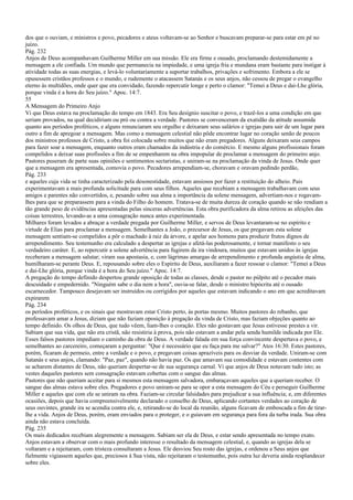 dos que o ouviam, e ministros e povo, pecadores e ateus voltavam-se ao Senhor e buscavam preparar-se para estar em pé no
juízo.
Pág. 232
Anjos de Deus acompanhavam Guilherme Miller em sua missão. Ele era firme e ousado, proclamando destemidamente a
mensagem a ele confiada. Um mundo que permanecia na impiedade, e uma igreja fria e mundana eram bastante para instigar à
atividade todas as suas energias, e levá-lo voluntariamente a suportar trabalhos, privações e sofrimento. Embora a ele se
opusessem cristãos professos e o mundo, e rudemente o atacassem Satanás e os seus anjos, não cessou de pregar o evangelho
eterno às multidões, onde quer que era convidado, fazendo repercutir longe e perto o clamor: "Temei a Deus e dai-Lhe glória,
porque vinda é a hora do Seu juízo." Apoc. 14:7.
55
A Mensagem do Primeiro Anjo
Vi que Deus estava na proclamação do tempo em 1843. Era Seu desígnio suscitar o povo, e trazê-los a uma condição em que
seriam provados, na qual decidiriam ou pró ou contra a verdade. Pastores se convenceram da exatidão da atitude assumida
quanto aos períodos proféticos, e alguns renunciaram seu orgulho e deixaram seus salários e igrejas para sair de um lugar para
outro a fim de apregoar a mensagem. Mas como a mensagem celestial não pôde encontrar lugar no coração senão de poucos
dos ministros professos de Cristo, a obra foi colocada sobre muitos que não eram pregadores. Alguns deixaram seus campos
para fazer soar a mensagem, enquanto outros eram chamados da indústria e do comércio. E mesmo alguns profissionais foram
compelidos a deixar suas profissões a fim de se empenharem na obra impopular de proclamar a mensagem do primeiro anjo.
Pastores puseram de parte suas opiniões e sentimentos sectaristas, e uniram-se na proclamação da vinda de Jesus. Onde quer
que a mensagem era apresentada, comovia o povo. Pecadores arrependiam-se, choravam e oravam pedindo perdão,
Pág. 233
e aqueles cuja vida se tinha caracterizado pela desonestidade, estavam ansiosos por fazer a restituição do alheio. Pais
experimentavam a mais profunda solicitude para com seus filhos. Aqueles que recebiam a mensagem trabalhavam com seus
amigos e parentes não convertidos, e, pesando sobre sua alma a importância da solene mensagem, advertiam-nos e rogavam-
lhes para que se preparassem para a vinda do Filho do homem. Tratava-se de muita dureza de coração quando se não rendiam a
tão grande peso de evidências apresentadas pelas sinceras advertências. Esta obra purificadora da alma retirou as afeições das
coisas terrestres, levando-as a uma consagração nunca antes experimentada.
Milhares foram levados a abraçar a verdade pregada por Guilherme Miller, e servos de Deus levantaram-se no espírito e
virtude de Elias para proclamar a mensagem. Semelhantes a João, o precursor de Jesus, os que pregavam esta solene
mensagem sentiam-se compelidos a pôr o machado à raiz da árvore, e apelar aos homens para produzir frutos dignos de
arrependimento. Seu testemunho era calculado a despertar as igrejas e afetá-las poderosamente, e tornar manifesto o seu
verdadeiro caráter. E, ao repercutir a solene advertência para fugirem da ira vindoura, muitos que estavam unidos às igrejas
receberam a mensagem salutar; viram sua apostasia, e, com lágrimas amargas de arrependimento e profunda angústia de alma,
humilharam-se perante Deus. E, repousando sobre eles o Espírito de Deus, auxiliaram a fazer ressoar o clamor: "Temei a Deus
e dai-Lhe glória, porque vinda é a hora do Seu juízo." Apoc. 14:7.
A pregação do tempo definido despertou grande oposição de todas as classes, desde o pastor no púlpito até o pecador mais
descuidado e empedernido. "Ninguém sabe o dia nem a hora", ouvia-se falar, desde o ministro hipócrita até o ousado
escarnecedor. Tampouco desejavam ser instruídos ou corrigidos por aqueles que estavam indicando o ano em que acreditavam
expirarem
Pág. 234
os períodos proféticos, e os sinais que mostravam estar Cristo perto, às portas mesmo. Muitos pastores do rebanho, que
professavam amar a Jesus, diziam que não faziam oposição à pregação da vinda de Cristo, mas faziam objeções quanto ao
tempo definido. Os olhos de Deus, que tudo vêem, liam-lhes o coração. Eles não gostavam que Jesus estivesse prestes a vir.
Sabiam que sua vida, que não era cristã, não resistiria à prova, pois não estavam a andar pela senda humilde indicada por Ele.
Esses falsos pastores impediam o caminho da obra de Deus. A verdade falada em sua força convincente despertava o povo, e
semelhantes ao carcereiro, começaram a perguntar: "Que é necessário que eu faça para me salvar?" Atos 16:30. Estes pastores,
porém, ficaram de permeio, entre a verdade e o povo, e pregavam coisas aprazíveis para os desviar da verdade. Uniram-se com
Satanás e seus anjos, clamando: "Paz, paz", quando não havia paz. Os que amavam sua comodidade e estavam contentes com
se acharem distantes de Deus, não queriam despertar-se de sua segurança carnal. Vi que anjos de Deus notavam tudo isto; as
vestes daqueles pastores sem consagração estavam cobertas com o sangue das almas.
Pastores que não queriam aceitar para si mesmos esta mensagem salvadora, embaraçavam aqueles que a queriam receber. O
sangue das almas estava sobre eles. Pregadores e povo uniram-se para se opor a esta mensagem do Céu e perseguir Guilherme
Miller e aqueles que com ele se uniram na obra. Faziam-se circular falsidades para prejudicar a sua influência; e, em diferentes
ocasiões, depois que havia compreensivelmente declarado o conselho de Deus, aplicando cortantes verdades ao coração de
seus ouvintes, grande ira se acendia contra ele, e, retirando-se do local da reunião, alguns ficavam de emboscada a fim de tirar-
lhe a vida. Anjos de Deus, porém, eram enviados para o proteger, e o guiavam em segurança para fora da turba irada. Sua obra
ainda não estava concluída.
Pág. 235
Os mais dedicados recebiam alegremente a mensagem. Sabiam ser ela de Deus, e estar sendo apresentada no tempo exato.
Anjos estavam a observar com o mais profundo interesse o resultado da mensagem celestial, e, quando as igrejas dela se
voltaram e a rejeitaram, com tristeza consultaram a Jesus. Ele desviou Seu rosto das igrejas, e ordenou a Seus anjos que
fielmente vigiassem aqueles que, preciosos à Sua vista, não rejeitaram o testemunho, pois outra luz deveria ainda resplandecer
sobre eles.
 