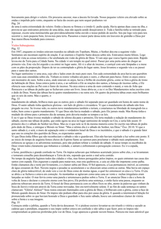 bravamente para dirigir o veleiro. Ele procurou ancorar, mas a âncora foi levada. Nosso pequeno veleiro era elevado sobre as
ondas e impelido pelo vento, enquanto se fazia tão escuro que nem sequer podíamos ver
Pág. 24
de uma à outra extremidade do veleiro. Então a âncora se firmou e o irmão G. pediu ajuda. Havia apenas duas casas na ilha, e
provou-se que estávamos próximo de uma delas, mas não aquela aonde desejávamos ir. Toda a família tinha se retirado para
repousar, exceto uma meninazinha que providencialmente tinha ouvido o nosso pedido de auxílio. Seu pai logo veio para nos
socorrer e, num pequeno bote, levou-nos para terra. Passamos a maior parte dessa noite em louvores de gratidão a Deus por
Sua maravilhosa bondade para conosco.
3
Visões Subseqüentes
Pág. 32
Em 1847, enquanto os irmãos estavam reunidos no sábado em Topsham, Maine, o Senhor deu-me a seguinte visão:
Sentíamos um incomum espírito de oração. E ao orarmos o Espírito Santo desceu sobre nós. Estávamos muito felizes. Logo
perdi de vista as coisas terrestres e fui arrebatada em visão da glória de Deus. Vi um anjo que voava ligeiro para mim. Rápido
levou-me da Terra para a Cidade Santa. Na cidade vi um templo no qual entrei. Passei por uma porta antes de chegar ao
primeiro véu. Este véu foi erguido e eu entrei no lugar santo. Ali vi o altar de incenso, o castiçal com sete lâmpadas e a mesa
com os pães da proposição. Depois de ter eu contemplado a glória do lugar santo, Jesus levantou o segundo véu e eu passei
para o santo dos santos.
No lugar santíssimo vi uma arca, cujo alto e lados eram do mais puro ouro. Em cada extremidade da arca havia um querubim
com suas asas estendidas sobre ela. Tinham os rostos voltados um para o outro, e olhavam para baixo. Entre os anjos estava
um incensário de ouro. Sobre a arca, onde estavam os anjos, havia o brilho de excelente glória, como se fora a glória do trono
da habitação de Deus. Jesus estava junto à arca, e ao subirem a Ele as orações dos santos, a fumaça do incenso subia, e Ele
oferecia suas orações ao Pai com o fumo do incenso. Na arca estava a urna de ouro contendo o maná, a vara de Arão que
florescera e as tábuas de pedra que se fechavam como um livro. Jesus abriu-as, e eu vi os Dez Mandamentos nelas escritos com
o dedo de Deus. Numa das tábuas havia quatro mandamentos e na outra seis. Os quatro da primeira tábua eram mais brilhantes
que os seis da outra. Mas o quarto, o
Pág. 33
mandamento do sábado, brilhava mais que os outros; pois o sábado foi separado para ser guardado em honra do santo nome de
Deus. O santo sábado tinha aparência gloriosa - um halo de glória o circundava. Vi que o mandamento do sábado não fora
pregado na cruz. Se tivesse sido, os outros nove mandamentos também o teriam, e estaríamos na liberdade de transgredi-los a
todos, bem como o quarto mandamento. Vi que Deus não havia mudado o sábado, pois Ele jamais muda. Mas Roma tinha-o
mudado do sétimo para o primeiro dia da semana; pois deveria mudar os tempos e as leis.
E eu vi que se Deus tivesse mudado o sábado do sétimo dia para o primeiro, Ele teria mudado a redação do mandamento do
sábado, escrito nas tábuas de pedra, que estão agora na arca no lugar santíssimo do templo no Céu; e seria lido assim: O
primeiro dia é o sábado do Senhor teu Deus. Mas eu vi que nele se lê da mesma maneira como foi escrito nas tábuas de pedra
pelo dedo de Deus, e entregue a Moisés no Sinai: "Mas o sétimo dia é o sábado do Senhor, teu Deus." Êxo. 20:10. Vi que o
santo sábado é, e será, o muro de separação entre o verdadeiro Israel de Deus e os incrédulos, e que o sábado é o grande fator
que une os corações dos queridos de Deus, os expectantes santos.
Vi que Deus tinha filhos que não reconheciam o sábado e não o guardavam. Eles não haviam rejeitado a luz sobre este ponto. E
ao início do tempo de angústia fomos cheios do Espírito Santo ao sairmos para proclamar o sábado mais amplamente. Isso
enfureceu as igrejas e os adventistas nominais, pois não podiam refutar a verdade do sábado. E nesse tempo os escolhidos de
Deus viram todos claramente que tínhamos a verdade, e saíram e enfrentaram a perseguição conosco. Eu vi a espada,
Pág. 34
a fome, pestilência e grande confusão na Terra. Os ímpios achavam que tínhamos acarretado juízos sobre eles, e se levantaram
e tomaram conselho para desembaraçar a Terra de nós, supondo que assim o mal seria contido.
No tempo da angústia fugimos todos das cidades e vilas, mas fomos perseguidos pelos ímpios, os quais entraram nas casas dos
santos com espada. Eles ergueram a espada para matar-nos, mas esta quebrou-se, e caiu ao chão tão impotente como palha.
Então clamamos dia e noite por livramento, e o clamor subiu até Deus. O Sol apareceu, a Lua permaneceu imóvel, as correntes
de água cessaram de fluir. Nuvens negras e pesadas se acumularam e se chocavam umas contra as outras. Mas havia um espaço
claro de glória indescritível, de onde veio a voz de Deus como de muitas águas, a qual fez estremecer os céus e a Terra. O céu
se abria e se fechava e estava em comoção. As montanhas se agitavam como uma cana ao vento e rochas irregulares eram
lançadas ao redor. O mar fervia como uma panela e arremessava pedras sobre a Terra. E ao anunciar Deus o dia e a hora da
volta de Jesus e declarar o concerto eterno com Seu povo, Ele proferia uma sentença, e então fazia uma pausa, enquanto as
palavras reboavam através da Terra. O Israel de Deus permanecia com os olhos fixos no alto, atento às palavras que vinham da
boca de Jeová e rolavam através da Terra como trovoadas. Isto era terrivelmente solene. E ao fim de cada sentença os santos
clamavam: "Glória! Aleluia!" Seus rostos estavam iluminados com a glória de Deus; e brilhavam com a glória, como a face de
Moisés quando desceu do Sinai. Os ímpios não podiam olhar para eles por causa da glória. E quando a interminável bênção foi
pronunciada sobre os que haviam honrado a Deus e guardado o Seu santo sábado, houve um estrondoso clamor de vitória
sobre a besta e a sua imagem.
Pág. 35
Começou então o jubileu, quando a Terra devia descansar. Vi o piedoso escravo levantar-se em triunfo e vitória e sacudir as
cadeias que o prendiam, enquanto o seu ímpio senhor estava em confusão e não sabia o que fazer; pois os ímpios não
compreendiam as palavras proferidas pela voz de Deus. Logo apareceu a grande nuvem branca. Pareceu-me mais adorável que
 