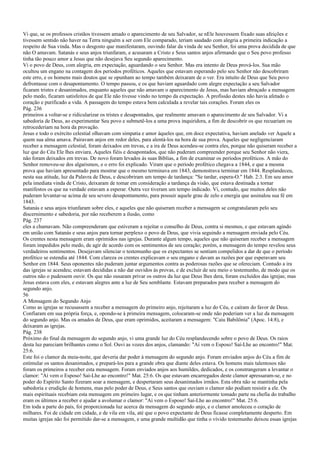 Vi que, se os professos cristãos tivessem amado o aparecimento de seu Salvador, se nEle houvessem fixado suas afeições e
tivessem sentido não haver na Terra ninguém a ser com Ele comparado, teriam saudado com alegria a primeira indicação a
respeito de Sua vinda. Mas o desgosto que manifestaram, ouvindo falar da vinda de seu Senhor, foi uma prova decidida de que
não O amavam. Satanás e seus anjos triunfaram, e acusaram a Cristo e Seus santos anjos afirmando que o Seu povo professo
tinha tão pouco amor a Jesus que não desejava Seu segundo aparecimento.
Vi o povo de Deus, com alegria, em expectação, aguardando o seu Senhor. Mas era intento de Deus prová-los. Sua mão
ocultou um engano na contagem dos períodos proféticos. Aqueles que estavam esperando pelo seu Senhor não descobriram
este erro, e os homens mais doutos que se opunham ao tempo também deixaram de o ver. Era intuito de Deus que Seu povo
defrontasse com o desapontamento. O tempo passou, e os que haviam aguardado com alegre expectação a seu Salvador
ficaram tristes e desanimados, enquanto aqueles que não amavam o aparecimento de Jesus, mas haviam abraçado a mensagem
pelo medo, ficaram satisfeitos de que Ele não tivesse vindo no tempo da expectação. A profissão destes não havia afetado o
coração e purificado a vida. A passagem do tempo estava bem calculada a revelar tais corações. Foram eles os
Pág. 236
primeiros a voltar-se e ridicularizar os tristes e desapontados, que realmente amavam o aparecimento de seu Salvador. Vi a
sabedoria de Deus, ao experimentar Seu povo e submetê-los a uma prova inquiridora, a fim de descobrir os que recuariam ou
retrocederiam na hora da provação.
Jesus e todo o exército celestial olhavam com simpatia e amor àqueles que, em doce expectativa, haviam anelado ver Aquele a
quem sua alma amava. Pairavam anjos em redor deles, para alentá-los na hora de sua prova. Aqueles que negligenciaram
receber a mensagem celestial, foram deixados em trevas, e a ira de Deus acendeu-se contra eles, porque não quiseram receber a
luz que do Céu Ele lhes enviara. Aqueles fiéis e desapontados, que não puderam compreender porque seu Senhor não viera,
não foram deixados em trevas. De novo foram levados às suas Bíblias, a fim de examinar os períodos proféticos. A mão do
Senhor removeu-se dos algarismos, e o erro foi explicado. Viram que o período profético chegava a 1844, e que a mesma
prova que haviam apresentado para mostrar que o mesmo terminava em 1843, demonstrava terminar em 1844. Resplandeceu,
nesta sua atitude, luz da Palavra de Deus, e descobriram um tempo de tardança: "Se tardar, espera-O." Hab. 2:3. Em seu amor
pela imediata vinda de Cristo, deixaram de tomar em consideração a tardança da visão, que estava destinada a tornar
manifestos os que na verdade estavam a esperar. Outra vez tiveram um tempo indicado. Vi, contudo, que muitos deles não
puderam levantar-se acima de seu severo desapontamento, para possuir aquele grau de zelo e energia que assinalou sua fé em
1843.
Satanás e seus anjos triunfaram sobre eles, e aqueles que não quiseram receber a mensagem se congratularam pelo seu
discernimento e sabedoria, por não receberem a ilusão, como
Pág. 237
eles a chamavam. Não compreenderam que estiveram a rejeitar o conselho de Deus, contra si mesmos, e que estavam agindo
em união com Satanás e seus anjos para tornar perplexo o povo de Deus, que vivia seguindo a mensagem enviada pelo Céu.
Os crentes nesta mensagem eram oprimidos nas igrejas. Durante algum tempo, aqueles que não quiseram receber a mensagem
foram impedidos pelo medo, de agir de acordo com os sentimentos de seu coração; porém, a mensagem do tempo revelou seus
verdadeiros sentimentos. Desejavam silenciar o testemunho que os expectantes se sentiam compelidos a dar de que o período
profético se estendia até 1844. Com clareza os crentes explicavam o seu engano e davam as razões por que esperavam seu
Senhor em 1844. Seus oponentes não puderam juntar argumentos contra as poderosas razões que se ofereciam. Contudo a ira
das igrejas se acendeu; estavam decididas a não dar ouvidos às provas, e de excluir de seu meio o testemunho, de modo que os
outros não o pudessem ouvir. Os que não ousaram privar os outros da luz que Deus lhes dera, foram excluídos das igrejas; mas
Jesus estava com eles, e estavam alegres ante a luz de Seu semblante. Estavam preparados para receber a mensagem do
segundo anjo.
56
A Mensagem do Segundo Anjo
Como as igrejas se recusassem a receber a mensagem do primeiro anjo, rejeitaram a luz do Céu, e caíram do favor de Deus.
Confiaram em sua própria força, e, opondo-se à primeira mensagem, colocaram-se onde não poderiam ver a luz da mensagem
do segundo anjo. Mas os amados de Deus, que eram oprimidos, aceitaram a mensagem: "Caiu Babilônia" (Apoc. 14:8), e
deixaram as igrejas.
Pág. 238
Próximo do final da mensagem do segundo anjo, vi uma grande luz do Céu resplandecendo sobre o povo de Deus. Os raios
desta luz pareciam brilhantes como o Sol. Ouvi as vozes dos anjos, clamando: "Aí vem o Esposo! Saí-Lhe ao encontro!" Mat.
25:6.
Este foi o clamor da meia-noite, que deveria dar poder à mensagem do segundo anjo. Foram enviados anjos do Céu a fim de
estimular os santos desanimados, e prepará-los para a grande obra que diante deles estava. Os homens mais talentosos não
foram os primeiros a receber esta mensagem. Foram enviados anjos aos humildes, dedicados, e os constrangeram a levantar o
clamor: "Aí vem o Esposo! Saí-Lhe ao encontro!" Mat. 25:6. Os que estavam encarregados deste clamor apressaram-se, e no
poder do Espírito Santo fizeram soar a mensagem, e despertaram seus desanimados irmãos. Esta obra não se mantinha pela
sabedoria e erudição de homens, mas pelo poder de Deus, e Seus santos que ouviam o clamor não podiam resistir a ele. Os
mais espirituais recebiam esta mensagem em primeiro lugar, e os que tinham anteriormente tomado parte na chefia do trabalho
eram os últimos a receber e ajudar a avolumar o clamor: "Aí vem o Esposo! Saí-Lhe ao encontro!" Mat. 25:6.
Em toda a parte do país, foi proporcionada luz acerca da mensagem do segundo anjo, e o clamor amoleceu o coração de
milhares. Foi de cidade em cidade, e de vila em vila, até que o povo expectante de Deus ficasse completamente desperto. Em
muitas igrejas não foi permitido dar-se a mensagem, e uma grande multidão que tinha o vívido testemunho deixou essas igrejas
 