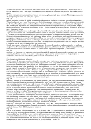decaídas. Uma poderosa obra foi realizada pelo clamor da meia-noite. A mensagem era de natureza a promover o exame do
coração, levando os crentes a buscar por si mesmos uma vívida experiência. Sabiam que não poderiam buscar apoio uns nos
outros.
Os santos esperaram ansiosamente pelo seu Senhor, com jejuns, vigílias, e oração quase constante. Mesmo alguns pecadores
olhavam para aquele tempo com terror; mas a grande
Pág. 239
maioria manifestou o espírito de Satanás em sua oposição à mensagem. Zombavam e caçoavam, repetindo em toda a parte:
"Ninguém sabe o dia nem a hora." Anjos maus com eles insistiam para que endurecessem o coração e rejeitassem todo raio de
luz do Céu, a fim de ficar seguros na cilada de Satanás. Muitos que professavam estar à espera de Cristo, não tinham parte na
obra da mensagem. A glória de Deus que haviam testemunhado, a humildade e profunda devoção dos expectantes, e o peso
esmagador das provas, faziam-nos ter a profissão de receber a verdade; mas não se haviam convertido; não estavam preparados
para a vinda de seu Senhor.
Um espírito de solene e fervorosa oração era por toda parte sentido pelos santos. Uma santa solenidade repousava sobre eles.
Anjos estavam a observar com o mais profundo interesse o efeito da mensagem, e estavam a enobrecer aqueles que a recebiam,
e a retirá-los das coisas terrestres para obterem grande suprimento da fonte da salvação. O povo de Deus era então aceito por
Ele. Jesus olhava para eles com prazer, pois Sua imagem neles se refletia. Haviam feito um amplo sacrifício, uma completa
consagração, e esperavam ser transformados à imortalidade. Mas estavam de novo destinados a ser tristemente decepcionados.
O tempo para o qual tinham eles olhado, na expectação de livramento, passou-se; ainda se achavam sobre a Terra, e os efeitos
da maldição nunca pareceram mais visíveis do que então. Haviam posto suas afeições no Céu, e com doce antegozo provaram
o livramento imortal; suas esperanças, porém, não se realizaram.
O medo que repousara sobre muitos do povo não desapareceu de pronto; não triunfaram imediatamente sobre os que foram
desapontados. Mas como nenhum sinal visível da ira de Deus aparecesse, refizeram-se do temor que haviam experimentado, e
começaram a ridicularizar e escarnecer. De novo foi o povo de Deus experimentado e provado. O mundo ria-se,
Pág. 240
zombava, e os vituperava; e os que tinham crido sem nenhuma dúvida que Jesus devesse ter vindo pouco antes para ressuscitar
os mortos, transformar os santos vivos, tomar o reino e possuí-lo para sempre, sentiram-se como os discípulos junto ao
sepulcro de Cristo: "Levaram o meu Senhor, e não sei onde O puseram." João 20:13.
57
Uma Ilustração do Movimento Adventista
Vi certo número de grupos que pareciam estar unidos entre si por laços. Muitos nesses grupos estavam em trevas totais; seus
olhos foram dirigidos para baixo, em direção da Terra, e parecia não haver qualquer relação entre eles e Jesus. Mas espalhados
por entre esses diferentes grupos havia pessoas cujo semblante parecia iluminado, e cujos olhos se erguiam para o céu. Raios
de luz provindos de Jesus, como raios do Sol, foram distribuídos entre eles. Um anjo mandou-me olhar cuidadosamente, e vi
um anjo vigiando sobre cada um dos que tinham um raio de luz, enquanto anjos maus cercavam os que estavam em trevas.
Ouvi a voz de um anjo clamar: "Temei a Deus e dai-Lhe glória, porque vinda é a hora do Seu juízo." Apoc. 14:7.
Uma gloriosa luz repousou então sobre esses grupos, a fim de iluminar a todos que a recebessem. Alguns dos que estavam em
trevas receberam a luz e se regozijaram. Outros resistiram à luz do Céu, dizendo que era enviada para desviá-los. A luz passou
deles, e foram deixados em trevas. Os que haviam recebido a luz de Jesus alegremente estimaram o aumento da preciosa luz
que sobre eles fora derramada. Seus rostos brilharam com santo gozo,
Pág. 241
enquanto o seu olhar era dirigido para Jesus com intenso interesse, e suas vozes eram ouvidas em harmonia com a voz do anjo:
"Temei a Deus e dai-Lhe glória, porque vinda é a hora do Seu juízo." Apoc. 14:7. Ao erguerem eles este clamor, vi os que
estavam em trevas os empurrando com o lado e com os ombros. Então muitos que estimavam a sagrada luz quebraram os laços
que os mantinham presos, e se separaram desses grupos. Ao estarem fazendo isto, homens pertencentes a diferentes grupos e
por eles reverenciados passaram, alguns com palavras agradáveis, outros com semblante irado e gestos ameaçadores, e
reforçaram os laços que estavam enfraquecendo. Então esses homens diziam constantemente: "Deus está conosco. Nós
estamos na luz. Temos a verdade." Interroguei quem eram esses homens, e foi dito que eram pastores e líderes que haviam
pessoalmente rejeitado a luz, e não desejavam que outros a recebessem.
Vi que os que estimavam a luz olhavam para o alto com ardente desejo, esperando que Jesus viesse e os levasse para Si. Logo
uma nuvem passou sobre eles, e seus rostos ficaram tristes. Indaguei a causa desta nuvem, e foi-me mostrado que era o seu
desapontamento. O tempo em que esperavam o seu Salvador havia passado, e Jesus não viera. Recaindo o desencorajamento
sobre os expectantes, os pastores e líderes que eu havia visto antes, regozijaram-se, e todos os que haviam rejeitado a luz
triunfaram grandemente, enquanto Satanás e seus anjos maus também exultavam.
Então ouvi a voz de outro anjo dizendo: "Caiu! Caiu Babilônia." Apoc. 14:8. Uma luz brilhou sobre os desalentados, e com
ardentes desejos por Seu aparecimento, fixaram de novo os olhos em Jesus. Vi um número de anjos conversando com aquele
que havia clamado: "Caiu Babilônia", e esses uniram-se
Pág. 242
com ele na exclamação: "Aí vem o Esposo! Saí-Lhe ao encontro!" Mat. 25:6. As vozes musicais desses anjos pareciam chegar
a toda parte. Uma luz excessivamente brilhante e gloriosa resplandecia ao redor dos que haviam estimado a luz que lhes havia
sido concedida. Suas faces brilhavam com excelente glória, e uniram-se aos anjos no clamor: "Aí vem o Esposo!" Ao
suscitarem eles harmoniosamente o clamor entre os diferentes grupos, os que rejeitaram a luz os empurravam e com olhares de
ódio deles escarneciam e zombavam. Mas anjos de Deus convergiam suas asas sobre os perseguidos, enquanto Satanás e seus
anjos procuravam lançar trevas ao redor deles, a fim de levá-los a rejeitar a luz do Céu.
 