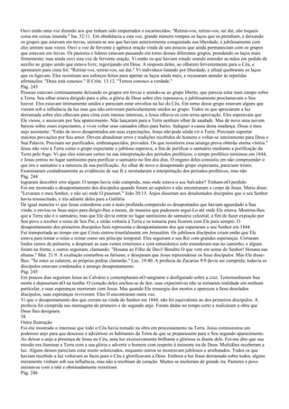 Ouvi então uma voz dizendo aos que tinham sido empurrados e escarnecidos: "Retirai-vos, retirai-vos, saí daí, não toqueis
coisa em coisas imunda." Isa. 52:11. Em obediência a esta voz, grande número rompeu os laços que os prendiam, e deixando
os grupos que estavam em trevas, uniram-se aos que haviam anteriormente conquistado sua liberdade, e jubilosamente com
eles uniram suas vozes. Ouvi a voz de fervente e agônica oração vinda de uns poucos que ainda permaneciam com os grupos
que estavam em trevas. Os pastores e líderes estavam passando em torno desses diferentes grupos, prendendo os laços mais
firmemente; mas ainda ouvi esta voz de fervente oração. Vi então os que haviam estado orando estender as mãos em pedido de
auxílio ao grupo unido que estava livre, regozijando em Deus. A resposta deles, ao olharem ferventemente para o Céu, e
apontarem para cima foi: "Retirai-vos, retirai-vos, saí daí." Vi indivíduos lutando por liberdade, e afinal quebraram os laços
que os ligavam. Eles resistiram aos esforços feitos para apertar os laços ainda mais, e recusaram atender às repetidas
afirmações: "Deus está conosco." II Crôn. 13:12. "Temos conosco a verdade."
Pág. 243
Pessoas estavam continuamente deixando os grupos em trevas e unindo-se ao grupo liberto, que parecia estar num campo sobre
a Terra. Seu olhar estava dirigido para o alto, a glória de Deus sobre eles repousava, e jubilosamente proclamavam o Seu
louvor. Eles estavam intimamente unidos e pareciam estar envoltos na luz do Céu. Em torno desse grupo estavam alguns que
vieram sob a influência da luz mas que não estiveram particularmente unidos ao grupo. Todos os que apreciaram a luz
derramada sobre eles olhavam para cima com intenso interesse, e Jesus olhava-os com terna aprovação. Eles esperavam que
Ele viesse, e ansiavam por Seu aparecimento. Não lançaram para a Terra nenhum olhar de saudade. Mas de novo uma nuvem
baixou sobre esses expectantes, e vi-os voltar seus cansados olhos para baixo. Indaguei a causa desta mudança. Disse o meu
anjo assistente: "Estão de novo desapontados em suas expectações. Jesus não pode ainda vir à Terra. Precisam suportar
maiores provações por Seu amor. Devem abandonar erros e tradições recebidos de homens e voltar-se inteiramente para Deus e
Sua Palavra. Precisam ser purificados, embranquecidos, provados. Os que resistirem essa amarga prova obterão eterna vitória."
Jesus não veio à Terra como o grupo expectante e jubiloso esperava, a fim de purificar o santuário mediante a purificação da
Terra pelo fogo. Vi que eles estavam certos na sua interpretação dos períodos proféticos; o tempo profético terminou em 1844,
e Jesus entrou no lugar santíssimo para purificar o santuário no fim dos dias. O engano deles consistiu em não compreender o
que era o santuário e a natureza de sua purificação. Ao olhar de novo o desapontado grupo expectante, pareciam tristes.
Examinaram cuidadosamente as evidências de sua fé e reestudaram a interpretação dos períodos proféticos, mas não
Pág. 244
lograram descobrir erro algum. O tempo havia sido cumprido, mas onde estava o seu Salvador? Tinham-nO perdido.
Foi-me mostrado o desapontamento dos discípulos quando foram ao sepulcro e não encontraram o corpo de Jesus. Maria disse:
"Levaram o meu Senhor, e não sei onde O puseram." João 20:13. Anjos disseram aos desalentados discípulos que o seu Senhor
havia ressuscitado, e iria adiante deles para a Galiléia.
De igual maneira vi que Jesus considerou com a mais profunda compaixão os desapontados que haviam aguardado a Sua
vinda; e enviou os Seus anjos para dirigir-lhes a mente, de maneira que pudessem segui-Lo até onde Ele estava. Mostrou-lhes
que a Terra não é o santuário, mas que Ele devia entrar no lugar santíssimo do santuário celestial, a fim de fazer expiação por
Seu povo e receber o reino de Seu Pai, e então voltaria à Terra e os tomaria para ficarem com Ele para sempre. O
desapontamento dos primeiros discípulos bem representa o desapontamento dos que esperaram o seu Senhor em 1844.
Fui transportada ao tempo em que Cristo entrou triunfalmente em Jerusalém. Os jubilosos discípulos criam então que Ele
estava para tomar o reino e reinar como um príncipe temporal. Eles seguiram o seu Rei com grandes esperanças. Cortaram
lindos ramos de palmeira, e despiram as suas vestes exteriores e com entusiástico zelo estenderam-nas no caminho; e alguns
foram na frente, e outros seguiram, clamando: "Hosana ao Filho de Davi! Bendito O que vem em nome do Senhor! Hosana nas
alturas." Mat. 21:9. A exaltação conturbou os fariseus, e desejaram que Jesus repreendesse os Seus discípulos. Mas Ele disse-
lhes: "Se estes se calarem, as próprias pedras clamarão." Luc. 19:40. A profecia de Zacarias 9:9 devia ser cumprida; todavia os
discípulos estavam condenados a amargo desapontamento.
Pág. 245
Em poucos dias seguiram Jesus ao Calvário e contemplaram-nO sangrante e desfigurado sobre a cruz. Testemunharam Sua
morte e depuseram-nO na tumba. O coração deles encheu-se de dor; suas expectativas não se tornaram realidade em nenhum
particular, e suas esperanças morreram com Jesus. Mas quando Ele ressurgiu dos mortos e apareceu a Seus desolados
discípulos, suas esperanças reviveram. Eles O encontraram outra vez.
Vi que o desapontamento dos que creram na vinda do Senhor em 1844, não foi equivalente ao dos primeiros discípulos. A
profecia foi cumprida nas mensagens do primeiro e do segundo anjo. Foram dadas no tempo certo e realizaram a obra que
Deus lhes designara.
58
Outra Ilustração
Foi-me mostrado o interesse que todo o Céu havia tomado na obra em processamento na Terra. Jesus comissionou um
poderoso anjo para que descesse e advertisse os habitantes da Terra de que se preparassem para o Seu segundo aparecimento.
Ao deixar o anjo a presença de Jesus no Céu, uma luz excessivamente brilhante e gloriosa ia diante dele. Foi-me dito que sua
missão era iluminar a Terra com a sua glória e advertir o homem com respeito à iminente ira de Deus. Multidões receberam a
luz. Alguns desses pareciam estar muito solenizados, enquanto outros se mostravam jubilosos e arrebatados. Todos os que
haviam recebido a luz voltavam as faces para o Céu e glorificavam a Deus. Embora a luz fosse derramada sobre todos, alguns
meramente vinham sob sua influência, mas não a recebiam de coração. Muitos se encheram de grande ira. Pastores e povo
uniram-se com a ralé e obstinadamente resistiram
Pág. 246
 