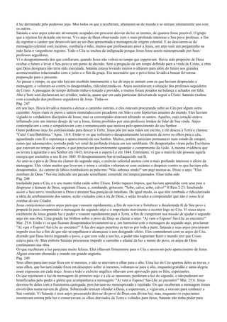 à luz derramada pelo poderoso anjo. Mas todos os que a receberam, afastaram-se do mundo e se uniram intimamente uns com
os outros.
Satanás e seus anjos estavam ativamente ocupados em procurar desviar da luz as mentes, de quantos fosse possível. O grupo
que a rejeitou foi deixado em trevas. Vi o anjo de Deus observando com o mais profundo interesse o Seu povo professo, a fim
de registrar o caráter que desenvolviam ao ser-lhes apresentada a mensagem de origem celestial. E ao desviarem-se da
mensagem celestial com escárnio, zombaria e ódio, muitos que professavam amor a Jesus, um anjo com um pergaminho na
mão fazia o vergonhoso registro. Todo o Céu se encheu de indignação porque Jesus fosse assim menosprezado por Seus
professos seguidores.
Vi o desapontamento dos que confiavam, quando Jesus não voltou no tempo que esperavam. Havia sido propósito de Deus
ocultar o futuro e levar o Seu povo a um ponto de decisão. Sem a pregação de um tempo definido para a vinda de Cristo, a obra
que Deus designara não teria sido executada. Satanás estava levando muitos a olharem para além do futuro aos grandes
acontecimentos relacionados com o juízo e o fim da graça. Era necessário que o povo fosse levado a buscar fervorosa
preparação para o presente.
Ao passar o tempo, os que não haviam recebido inteiramente a luz do anjo se uniram com os que haviam desprezado a
mensagem, e voltaram-se contra os desapontados, ridicularizando-os. Anjos assinalavam a situação dos professos seguidores
de Cristo. A passagem do tempo definido tinha-o testado e provado, e muitos foram pesados na balança e achados em falta.
Alto e bom som declaravam ser cristãos; todavia, quase que em cada particular deixavam de seguir a Cristo. Satanás exultou
com a condição dos professos seguidores de Jesus. Tinha-os
Pág. 247
em seu laço. Havia levado a maioria a deixar o caminho estreito, e eles estavam procurando subir ao Céu por algum outro
caminho. Anjos viam os puros e santos misturados com pecadores em Sião e com hipócritas amantes do mundo. Eles haviam
vigiado os verdadeiros discípulos de Jesus; mas os corrompidos estavam afetando os santos. Aqueles, cujo coração estava
inflamado com um intenso desejo de ver a Jesus, foram proibidos por seus professos irmãos de falar de Sua vinda. Anjos
contemplavam a cena e simpatizavam com o remanescente que ansiava pelo aparecimento do seu Senhor.
Outro poderoso anjo foi comissionado para descer à Terra. Jesus pôs em suas mãos um escrito, e ele desceu à Terra e clamou:
"Caiu! Caiu Babilônia." Apoc. 14:8. Então vi os que sofreram o desapontamento levantarem de novo os olhos para o céu,
aguardando com fé e esperança o aparecimento do seu Senhor. Muitos, porém, pareciam permanecer num estado de estupor,
como que adormecidos; contudo pude ver sinal de profunda tristeza em seu semblante. Os desapontados viram pelas Escrituras
que estavam no tempo de espera, e que precisavam pacientemente aguardar o cumprimento da visão. A mesma evidência que
os levara a aguardar o seu Senhor em 1843, levava-os a esperá-Lo em 1844. Entretanto, vi que a maioria não possuía aquela
energia que assinalou a sua fé em 1843. O desapontamento havia enfraquecido sua fé.
Ao unir-se o povo de Deus no clamor do segundo anjo, o exército celestial anotou com o mais profundo interesse o efeito da
mensagem. Eles viram muitos que levavam o nome e cristãos voltarem-se com escárnio e desprezo contra os que haviam sido
desapontados. Ao caírem de lábios zombadores as palavras: "Não subistes ainda!" um anjo anotou-as. Disse o anjo: "Eles
zombam de Deus." Foi-me indicado um pecado semelhante cometido em tempos passados. Elias tinha sido
Pág. 248
trasladado para o Céu, e o seu manto tinha caído sobre Eliseu. Então rapazes ímpios, que haviam aprendido com seus pais a
desprezar o homem de Deus, seguiram Eliseu, e, zombando, gritavam: "Sobe, calvo, sobe, calvo!" II Reis 2:23. Insultando
assim o Seu servo, insultavam a Deus e atraíam Sua punição de imediato. De igual modo, os que têm zombado e ridicularizado
a idéia do arrebatamento dos santos, serão visitados com a ira de Deus, e serão levados a compreender que não é coisa leve
zombar do seu Criador.
Jesus comissionou outros anjos para que voassem rapidamente, a fim de reavivar e fortalecer a desalentada fé de Seu povo e
prepará-lo para compreender a mensagem do segundo anjo e o importante movimento a ocorrer logo no Céu. Vi esses anjos
receberem de Jesus grande luz e poder e voarem rapidamente para a Terra, a fim de cumprirem sua missão de ajudar o segundo
anjo em sua obra. Uma grande luz brilhou sobre o povo de Deus ao clamar o anjo: "Aí vem o Esposo! Saí-Lhe ao encontro!"
Mat. 25:6. Então vi os que ficaram desapontados levantarem-se e, em harmonia com a mensagem do segundo anjo, proclamar:
"Aí vem o Esposo! Saí-Lhe ao encontro!" A luz dos anjos penetrou as trevas por toda a parte. Satanás e seus anjos procuraram
impedir essa luz a fim de que não se espalhasse e alcançasse o seu designado efeito. Eles contenderam com os anjos do Céu,
dizendo que Deus havia enganado o povo, e que com toda a sua luz, e poder não lograriam fazer o mundo crer que Cristo
estava para vir. Mas embora Satanás procurasse impedir o caminho e afastar da luz a mente do povo, os anjos de Deus
continuaram sua obra.
Os que receberam a luz pareciam muito felizes. Eles olhavam firmemente para o Céu e ansiavam pelo aparecimento de Jesus.
Alguns estavam chorando e orando em grande angústia.
Pág. 249
Seus olhos pareciam estar fixos em si mesmos, e não se atreviam a olhar para o alto. Uma luz do Céu apartou deles as trevas, e
seus olhos, que haviam estado fixos em desespero sobre si mesmos, voltaram-se para o alto, enquanto gratidão e santa alegria
eram expressas em cada traço. Jesus e todo o exército angélico olhavam com aprovação para os fiéis, expectantes.
Os que rejeitaram a luz da mensagem do primeiro anjo e a ela se opuseram, perderam a luz do segundo, e não puderam ser
beneficiados pelo poder e glória que acompanhava a mensagem: "Aí vem o Esposo! Saí-Lhe ao encontro!" Mat. 25:6. Jesus
desviou-Se deles com a fisionomia carregada; pois haviam-no menosprezado e rejeitado. Os que receberam a mensagem foram
envolvidos numa nuvem de glória. Sobremodo temiam ofender a Deus, e esperavam, e vigiavam, e oravam para conhecer a
Sua vontade. Vi Satanás e seus anjos procurando desviar do povo de Deus esta divina luz; mas, enquanto os expectantes
mostravam estima pela luz e conservavam os olhos desviados da Terra e voltados para Jesus, Satanás não tinha poder para
 