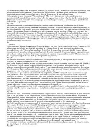 privá-los de seus preciosos raios. A mensagem dada pelo Céu enfureceu Satanás e seus anjos, e levou os que professavam amar
a Jesus, mas desprezavam Sua vinda, a escarnecerem dos fiéis, confiantes, e a ridicularizá-los. Mas um anjo anotou cada
insulto, cada desprezo, cada inconveniência que os filhos de Deus recebiam de seus professos irmãos.
Muitos levantavam a voz para clamar: "Aí vem o Esposo!" (Mat. 25:6) e deixavam seus irmãos que não amavam o
aparecimento de Jesus, e não toleravam ouvi-os falar sobre Sua segunda vinda. Vi Jesus voltar Sua face dos que rejeitaram e
desprezaram Sua vinda, ordenando, então aos anjos que levassem o Seu povo a afastar-se dos impuros, para que não fossem
contaminados. Os que foram
Pág. 250
obedientes à mensagem ficaram fora livres e unidos. Uma santa luz brilhou sobre eles. Haviam renunciado ao mundo,
sacrificado seus interesses terrenos, abandonado seus tesouros terrestres, e dirigido seu ansioso olhar para o céu, esperando ver
seu amado Libertador. Uma santa luz brilhava em seus semblantes, denunciando a paz e felicidade que lhes ia no íntimo. Jesus
ordenou a Seus anjos que fossem e os fortalecessem, pois a hora de sua prova se aproximava. Vi que esses expectantes não
tinham ainda sido provados como deviam ser. Não estavam livres de erros. E vi a misericórdia e a bondade de Deus em enviar
uma advertência ao povo da Terra, bem como repetidas mensagens para levá-los a diligente exame de coração, ao estudo das
Escrituras, a fim de poderem despojar-se de erros que haviam sido recebidos de pagãos e outros religiosos. Por meio dessas
mensagens Deus tem estado a conduzir o Seu povo para onde Ele possa operar por eles com maior poder, e aonde eles possam
guardar todos os Seus mandamentos.
59
O Santuário
Foi-me mostrado o doloroso desapontamento do povo de Deus por não terem visto a Jesus no tempo em que O esperavam. Não
sabiam porque seu Salvador não viera; pois não podiam ter evidência alguma de que o tempo profético não houvesse
terminado. Disse o anjo: "Falhou a Palavra de Deus? Deixou Deus de cumprir Suas promessas? Não; Ele cumpriu tudo que
prometera. Jesus levantou-Se e fechou a porta do lugar santo do santuário celestial, abriu uma porta para o lugar santíssimo, e
entrou ali para purificar o santuário. Todos os que pacientemente esperarem compreenderão o mistério. O homem errou; mas
não houve engano da parte de Deus. Tudo que Deus prometeu foi cumprido;
Pág. 251
mas o homem erroneamente acreditou que a Terra era o santuário a ser purificado no fim do período profético. Foi a
expectativa do homem, não a promessa de Deus, o que falhou."
Jesus enviou Seus anjos para guiar ao lugar santíssimo a mente dos que foram desapontados, lugar aquele a que Ele tinha ido a
fim de purificar o santuário e fazer uma obra especial de expiação por Israel. Jesus disse aos anjos que todos os que O
achassem compreenderiam a obra que Ele deveria realizar. Vi que, enquanto Jesus estivesse no lugar santíssimo, desposaria a
Nova Jerusalém; e, depois que Sua obra se cumprisse no santo dos santos, desceria à Terra com real poder e tomaria para Si os
que, preciosos à Sua vista, haviam pacientemente esperado pela Sua volta.
Foi-me mostrado o que ocorreu no Céu, no final do período profético, em 1844. Terminando Jesus Seu ministério no lugar
santo, e fechando a porta daquele compartimento, grandes trevas baixaram sobre aqueles que tinham ouvido e rejeitado as
mensagens de Sua vinda; e O perderam de vista. Jesus então usou vestes preciosas. Na extremidade inferior de Suas vestes
havia uma campainha e uma romã, uma campainha e uma romã. Um peitoral de confecção curiosa estava suspenso de Seus
ombros. Movendo-Se Ele, luzia como diamantes, avolumando letras que pareciam semelhantes a nomes escritos ou gravados
no peitoral. Sobre a cabeça trazia algo que tinha a aparência de uma coroa. Quando ficou completamente ataviado, achou-Se
rodeado pelos anjos, e em um carro chamejante passou para dentro do segundo véu.
Foi-me então ordenado que observasse os dois compartimentos do santuário celestial. A cortina, ou porta, foi aberta, e foi-me
permitido entrar. No primeiro compartimento vi o castiçal com sete lâmpadas, a mesa dos pães da proposição, o altar de
incenso
Pág. 252
e o incensário. Toda a mobília deste compartimento tinha o aspecto de ouro puríssimo, e refletia a imagem de quem entrava no
lugar. O véu, que separava os dois compartimentos, era de cores e material diversos, com um lindo bordado, no qual havia
figuras trabalhadas em ouro, para representar os anjos. Levantou-se o véu e eu olhei para o segundo compartimento. Vi ali uma
arca que oferecia a aparência de ter sido feita do mais fino ouro. Os bordados em redor da parte superior da arca eram um
trabalho lindíssimo representando coroas. Na arca havia tábuas de pedra contendo os Dez Mandamentos.
Dois lindos querubins, um em cada extremidade da arca, achavam-se com suas asas estendidas por sobre ela, e tocando uma na
outra por cima da cabeça de Jesus, estando Ele diante do propiciatório. Seus rostos estavam voltados um para o outro, e
olhavam abaixo, para a arca, representando todo o exército angélico a olhar com interesse para a lei de Deus. Entre os
querubins havia um incensário de ouro; e, subindo a Jesus as orações dos santos, oferecidas pela fé, e apresentando-as Ele a
Seu Pai, uma nuvem de fragrância subia do incenso, assemelhando-se a fumo das mais lindas cores. Por sobre o lugar em que
Jesus Se achava, diante da arca, havia uma glória extraordinariamente brilhante, para a qual não podia olhar; parecia-se com o
trono de Deus. Subindo o incenso para o Pai, a excelente glória vinha do trono a Jesus, e dele se derramava sobre aqueles cujas
orações tinham subido como suave incenso. Sobre Jesus derramou-se luz, em grande abundância, e projetou-se sobre o
propiciatório; e o acompanhamento daquela glória encheu o templo. Não pude olhar muito tempo para o brilho insuperável.
Nenhuma linguagem o pode descrever. Fiquei vencida, e desviei-me da majestade e glória daquela cena.
Foi-me também mostrado um santuário sobre a Terra, contendo dois compartimentos. Parecia-se com o do Céu, e foi-me dito
que era uma figura do celestial. Os objetos do
Pág. 253
 