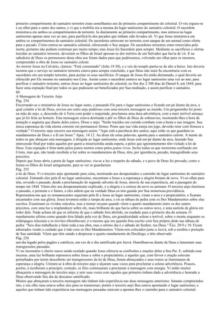 primeiro compartimento do santuário terrestre eram semelhantes aos do primeiro compartimento do celestial. O véu ergueu-se
e eu olhei para o santo dos santos, e vi que a mobília era a mesma do lugar santíssimo do santuário celestial. O sacerdote
ministrava em ambos os compartimentos do terrestre. Ia diariamente ao primeiro compartimento, mas entrava no lugar
santíssimo apenas uma vez ao ano, para purificá-lo dos pecados que tinham sido levados ali. Vi que Jesus ministrava em
ambos os compartimentos do santuário celestial. Os sacerdotes entravam no terrestre com sangue de um animal como oferta
para o pecado. Cristo entrou no santuário celestial, oferecendo o Seu sangue. Os sacerdotes terrestres eram removidos pela
morte, portanto não podiam continuar por muito tempo; mas Jesus foi Sacerdote para sempre. Mediante os sacrifícios e ofertas
trazidas ao santuário terrestre, deveriam os filhos de Israel apossar-se dos méritos de um Salvador que havia de vir. E na
sabedoria de Deus os pormenores desta obra nos foram dados para que pudéssemos, volvendo um olhar para os mesmos,
compreender a obra de Jesus no santuário celeste.
Ao morrer Jesus no Calvário, clamou: "Está consumado" (João 19:30), e o véu do templo partiu-se de alto a baixo. Isto deveria
mostrar que o serviço no santuário terrestre estava para sempre concluído, e que Deus não mais Se encontraria com os
sacerdotes em seu templo terrestre, para aceitar os seus sacrifícios. O sangue de Jesus foi então derramado, o qual deveria ser
oferecido por Ele mesmo no santuário nos Céus. Assim como o sacerdote entrava no lugar santíssimo uma vez ao ano, para
purificar o santuário terrestre, entrou Jesus no lugar santíssimo do celestial, no fim dos 2.300 dias de Daniel 8, em 1844, para
fazer uma expiação final por todos os que pudessem ser beneficiados por Sua mediação, e assim purificar o santuário.
60
A Mensagem do Terceiro Anjo
Pág. 254
Encerrando-se o ministério de Jesus no lugar santo, e passando Ele para o lugar santíssimo e ficando em pé diante da arca, a
qual contém a lei de Deus, enviou um outro anjo poderoso com uma terceira mensagem ao mundo. Um pergaminho foi posto
na mão do anjo, e, descendo ele à Terra com poder e majestade, proclamou uma dura advertência, com a mais terrível ameaça
que já foi feita ao homem. Esta mensagem estava destinada a pôr os filhos de Deus de sobreaviso, mostrando-lhes a hora de
tentação e angústia que diante deles estava. Disse o anjo: "Serão trazidos em cerrado combate com a besta e sua imagem. Sua
única esperança de vida eterna consiste em permanecer firmes. Posto que sua vida esteja em jogo, deverão reter com firmeza a
verdade." O terceiro anjo encerra sua mensagem assim: "Aqui está a paciência dos santos; aqui estão os que guardam os
mandamentos de Deus e a fé em Jesus." Apoc. 14:12. Ao dizer ele estas palavras, aponta para o santuário celeste. A mente de
todos os que abraçam esta mensagem, é dirigida ao lugar santíssimo, onde Jesus está em pé diante da arca, fazendo Sua
intercessão final por todos aqueles por quem a misericórdia ainda espera, e pelos que ignorantemente têm violado a lei de
Deus. Esta expiação é feita tanto pelos justos mortos como pelos justos vivos. Inclui todos os que morreram confiando em
Cristo, mas que, não tendo recebido a luz sobre os mandamentos de Deus, têm, por ignorância, pecado, transgredindo seus
preceitos.
Depois que Jesus abriu a porta do lugar santíssimo, viu-se a luz a respeito do sábado, e o povo de Deus foi provado, como o
foram os filhos de Israel antigamente, para se ver se guardariam
Pág. 255
a lei de Deus. Vi o terceiro anjo apontando para cima, mostrando aos desapontados o caminho do lugar santíssimo do santuário
celestial. Entrando eles pela fé no lugar santíssimo, encontram a Jesus e a esperança e alegria brotam de novo. Vi-os olhar para
trás, revendo o passado, desde a proclamação do segundo advento de Jesus, através de sua experiência, até a passagem do
tempo em 1844. Vêem eles seu desapontamento explicado, e a alegria e a certeza de novo os animam. O terceiro anjo iluminou
o passado, o presente e o futuro, e eles sabem que na verdade Deus os tem guiado por Sua misteriosa providência.
Representou-me que os remanescentes seguiram pela fé a Jesus ao lugar santíssimo, viram a arca e o propiciatório, e ficaram
encantados com sua glória. Jesus levantou então a tampa da arca, e eis as tábuas de pedra com os Dez Mandamentos sobre elas
escritos. Examinam os vívidos oráculos, mas a tremer recuam quando vêem o quarto mandamento entre os dez santos
preceitos, com uma luz a resplandecer sobre ele, mais brilhante do que havia sobre os outros nove, e uma auréola de glória em
redor dele. Nada acham ali que os informe de que o sábado fora abolido, ou mudado para o primeiro dia da semana. O
mandamento afirma como quando fora falado pela voz de Deus, em grandiosidade solene e terrível, sobre o monte enquanto os
relâmpagos reluziam e os trovões ribombavam; é o mesmo que era quando fora escrito com Seu próprio dedo nas tábuas de
pedra: "Seis dias trabalharás e farás toda a tua obra, mas o sétimo dia é o sábado do Senhor, teu Deus." Êxo. 20:9 e 10. Ficam
admirados vendo o cuidado que é tido com os Dez Mandamentos. Vêem-nos colocados junto a Jeová, sob a sombra e proteção
de Sua santidade. Vêem que têm estado a desprezar o quarto mandamento do Decálogo, e têm observado
Pág. 256
um dia legado pelos pagãos e católicos, em vez de o dia santificado por Jeová. Humilham-se diante de Deus e lamentam suas
transgressões passadas.
Vi no incensário o cheiro suave sendo exalado quando Jesus oferecia as confissões e orações deles a Seu Pai. E, subindo esse
incenso, uma luz brilhante repousava sobre Jesus e sobre o propiciatório; e aqueles que, com fervor e oração estavam
perturbados por terem descoberto ser transgressores da lei de Deus, foram abençoados e seus rostos se iluminaram de
esperança e alegria. Uniram-se à obra do terceiro anjo e alçaram suas vozes para proclamar a solene advertência. Poucos,
porém, a receberam a princípio; contudo, os fiéis continuaram a proclamar a mensagem com energia. Vi então muitos
abraçarem a mensagem do terceiro anjo, e unir suas vozes com aqueles que primeiro tinham dado a advertência e honrado a
Deus observando Seu dia de descanso santificado.
Muitos que abraçaram a terceira mensagem não tinham tido experiência nas duas mensagens anteriores. Satanás compreendeu
isto, e seu olho mau estava sobre eles para os transtornar; porém o terceiro anjo lhes estava apontando o lugar santíssimo, e
aqueles que tinham tido experiência nas mensagens passadas estavam a apontar-lhes o caminho para o santuário celestial.
 