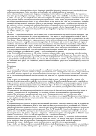 confiavam em seus inúteis sacrifícios e ofertas. O santuário celestial havia tomado o lugar do terrestre, mas eles não tiveram
conhecimento da mudança. Assim, não podiam ser beneficiados pela mediação de Cristo no lugar santo.
Muitos olham com horror para a conduta dos judeus em rejeitar e crucificar a Cristo; e, ao lerem a história dos vergonhosos
maus-tratos que Lhe infligiram, pensam que O amam e não O teriam negado como o fez Pedro, ou crucificado como o fizeram
os judeus. Mas Deus, que lê o coração de todos, tem colocado à prova esse suposto amor por Jesus. Todo o Céu observou com
o mais profundo interesse a receptividade da mensagem do primeiro anjo. Porém, muitos que professavam amar a Jesus, e que
derramavam lágrimas ao lerem a história da cruz, ridicularizavam as boas novas de Sua vinda. Em vez de receber a mensagem
com alegria, declaravam ser ela um engano. Odiavam os que amavam o Seu aparecimento, e expulsaram-nos das igrejas. Os
que rejeitavam a primeira mensagem não podiam ser beneficiados pela segunda, nem o eram pelo clamor da meia-noite, que
devia prepará-los para entrar com Jesus pela fé no lugar santíssimo do santuário celestial. E pela rejeição das duas primeiras
mensagens, ficavam com o entendimento tão entenebrecido que não podiam ver qualquer luz na mensagem do terceiro anjo,
que mostra o caminho para o lugar
Pág. 261
santíssimo. Vi que assim como os judeus crucificaram a Jesus, as igrejas nominais haviam crucificado essas mensagens, e por
isso mesmo não têm conhecimento do caminho para o santíssimo, e não podem ser beneficiadas pela intercessão de Jesus ali.
Como os judeus, que ofereciam seus inúteis sacrifícios, elas oferecem suas inúteis orações dirigidas ao compartimento de onde
Jesus já saiu; e Satanás, eufórico com o engano, assume um caráter religioso, e dirige a mente desses professos cristãos para si
mesmos, operando com o seu poder, com seus sinais e prodígios de mentira, para retê-los em seu laço. Alguns ele engana de
uma forma, outros de outra. Ele possui diferentes armadilhas preparadas para afetar diferentes mentalidades. Alguns olham
com horror para um determinado engano, ao passo que prontamente aceitam outro. Alguns Satanás engana com o espiritismo.
Apresenta-se também como um anjo de luz e espalha sua influência sobre a Terra por meio de falsas reformas. As igrejas
ficam alvoroçadas e consideram que Deus está trabalhando maravilhosamente por meio delas, quando isso é obra de outro
espírito. O entusiasmo morrerá e deixará o mundo e a igreja em pior condição que antes.
Vi que Deus tem filhos honestos entre os Adventistas Nominais e as igrejas caídas, e antes que as pragas sejam derramadas,
pastores e povo serão chamados a sair dessas igrejas e alegremente receberão a verdade. Satanás sabe disso, e antes que o alto
clamor da terceira mensagem angélica seja ouvido, ele suscitará um despertamento nessas corporações religiosas, a fim de que
os que rejeitaram a verdade pensem que Deus está com eles. Ele espera enganar os honestos e levá-los a pensar que Deus ainda
está trabalhando pelas igrejas. Mas a luz brilhará, e todos os honestos deixarão as igrejas caídas, e tomarão posição ao lado dos
remanescentes.
62
O Espiritismo
Pág. 262
Foi-me apresentado o engano das pancadas na parede e vi que Satanás tem poder para trazer perante nós o aparecimento de
formas que pretendem ser nossos parentes ou amigos que dormem em Jesus. Far-se-á parecer como se esses amigos estivessem
efetivamente presentes; as palavras que proferiram enquanto estiveram aqui, com as quais estamos familiarizados, e o mesmo
tom de voz que tinham quando vivos, cairá em nossos ouvidos. Tudo isso visa enganar o mundo e enredá-lo na crença deste
engano.
Vi que os santos precisam alcançar completa compreensão da verdade presente, a qual serão obrigados a sustentar pelas
Escrituras. Precisam compreender o estado dos mortos; pois os espíritos dos demônios ainda lhes aparecerão, pretendendo ser
amigos ou parentes amados, os quais lhes declararão doutrinas não bíblicas. Farão tudo ao seu alcance para despertar simpatia
e operarão milagres diante deles para confirmar o que declaram. O povo de Deus deve estar preparado para enfrentar esses
espíritos com a verdade bíblica segundo a qual, os mortos não sabem coisa nenhuma, e que aqueles que lhes aparecem são
espíritos de demônios.
Devemos examinar bem o fundamento de nossa esperança, pois teremos de dar a razão dela pelas Escrituras. Este engano se
espalhará, e com ele teremos de lutar face a face; e, a menos que estejamos preparados para isto, seremos enredados e
vencidos. Mas se fizermos o que pudermos, pela nossa parte, a fim de estarmos prontos para o conflito que se acha
precisamente diante de nós, Deus fará a Sua parte, e Seu braço Todo-poderoso nos protegerá. Mais depressa enviaria Ele todos
os anjos da glória para fazerem uma barreira em redor dos fiéis, do que consentir que sejam enganados e desencaminhados
pelos prodígios de mentira de Satanás.
Pág. 263
Vi a rapidez com que este engano se propagava. Foi-me mostrado um comboio, avançando com a velocidade do relâmpago. O
anjo ordenou-me olhar cuidadosamente. Fixei os olhos nesse trem. Parecia que o mundo inteiro ia embarcado nele. Mostrou-
me então o chefe do trem, uma pessoa formosa e imponente, para quem todos os passageiros olhavam e a quem reverenciavam.
Fiquei perplexa e perguntei a meu anjo assistente quem era. Disse ele: "É Satanás. Ele é o chefe na forma de um anjo de luz.
Ele leva cativo o mundo. Eles se entregaram à operação do erro a fim de crerem na mentira e serem condenados. O seu mais
elevado agente abaixo dele, pela sua categoria, é o maquinista, e outros de seus agentes estão empregados em diferentes cargos
conforme deles necessita, e todos vão indo para a perdição, com a velocidade do relâmpago."
Perguntei ao anjo se ninguém havia escapado. Ele me mandou olhar em direção oposta, e vi um pequeno grupo viajando por
um caminho estreito. Todos pareciam estar firmemente unidos pela verdade. Este pequeno grupo parecia atribulado, como se
tivesse passado por duras provas e conflitos. E parecia assim como se o sol tivesse surgido por trás de uma nuvem,
iluminando-lhes o rosto e dando-lhes um aspecto triunfante, como se sua vitória estivesse quase alcançada.
Vi que o Senhor tem dado ao mundo a oportunidade de descobrir a cilada. Esta única coisa é prova suficiente para o cristão, se
não houvesse outras; não se faz diferença entre o que é precioso e o que é vil. Tomás Paine, cujo corpo está hoje desfeito em
 
