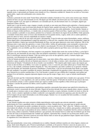 pó, e que deve ser chamado no fim dos mil anos, por ocasião da segunda ressurreição, para receber sua recompensa e sofrer a
segunda morte, é apresentado por Satanás como estando no Céu, e altamente exaltado ali. Satanás fez uso dele na Terra tanto
quanto pôde, e agora está continuando com a mesma obra
Pág. 264
mediante a pretensão de estar sendo Tomás Paine sobremodo exaltado e honrado no Céu; assim como ensinou aqui, Satanás
gostaria de fazer crer que está ensinando no Céu. Há alguns que têm olhado com horror para sua vida e morte e seus ensinos
corruptos quando vivia, mas agora se submetem a ser ensinados por ele, um dos homens mais vis e corruptos, alguém que
desprezou a Deus e Sua lei.
Aquele que é o pai da mentira, cega e engana o mundo, enviando os seus anjos para falarem pelos apóstolos, e fazerem parecer
que estes contradizem o que escreveram pela direção do Espírito Santo, quando estiveram na Terra. Esses anjos mentirosos
fazem os apóstolos deturparem os seus próprios ensinos e declararem que estes estão adulterados. Assim fazendo, Satanás se
deleita em lançar cristãos professos, e o mundo todo, na incerteza quanto à Palavra de Deus. Aquele santo Livro se atravessa
em seu caminho e contradiz os seus planos; portanto leva os homens a duvidarem da origem divina da Bíblia. Então apresenta
o incrédulo Tomás Paine como se tivesse sido introduzido no Céu quando morreu, e agora, unido com os santos apóstolos a
quem ele odiou na Terra, estivesse empenhado em ensinar o mundo.
Satanás designa a cada um de seus anjos uma parte a desempenhar. Exige de todos que sejam dissimulados, astutos, ardilosos.
Instrui alguns deles a desempenharem o papel dos apóstolos e a falar por eles, enquanto outros devem desempenhar o papel de
homens incrédulos e ímpios que morreram blasfemando de Deus, mas que agora aparecem como muito religiosos. Não se faz
diferença entre o mais santo dos apóstolos e o mais vil dos infiéis. Ambos são apresentados como ensinando a mesma coisa.
Não importa quem Satanás faz falar, desde que seu objetivo seja alcançado. Ele esteve tão intimamente ligado a Paine na
Terra, ajudando-o em seu trabalho, que lhe é coisa fácil saber as próprias palavras que Paine usou e até mesmo a caligrafia
Pág. 265
de quem o servira tão fielmente e tão bem cumprira o seu propósito. Satanás ditou muito dos escritos de Paine, e coisa fácil é
agora para ele, por intermédio de seus anjos, ditar seus próprios sentimentos e fazer parecer que estes vieram de Tomás Paine.
Esta é a mistificação máxima de Satanás. Todo este ensino que se diz ser dos apóstolos, santos, e homens ímpios que
morreram, vem diretamente de sua majestade satânica.
O fato de Satanás pretender que alguém que ele amara tanto, e que tanto odiara a Deus, agora se encontra com os santos
apóstolos e anjos, na glória, deveria ser bastante para remover o véu de todas as mentes, e pôr a descoberto as obras obscuras e
misteriosas de Satanás. Virtualmente ele diz ao mundo e aos incrédulos: "Não importa quão ímpios sejais; não importa que
creiais ou não em Deus ou na Bíblia; vivei como vos agradar; o Céu é o vosso lar; pois todos sabem que se Tomás Paine está
no Céu, e tão exaltado, certamente também chegarão ali." Isto é tão manifesto, que todos o podem ver se quiserem. Satanás
agora está fazendo, por intermédio de pessoas semelhantes a Tomás Paine, o que ele tem procurado fazer desde a sua queda.
Ele está, mediante o seu poder e prodígios de mentira, demolindo o fundamento da esperança cristã e obscurecendo o sol que
deve iluminá-los no estreito caminho para o Céu. Está fazendo o mundo crer que a Bíblia não é inspirada, nem melhor que
qualquer livro de histórias, enquanto apresenta alguma coisa que lhe ocupe o lugar, isto é, o que se intitula manifestações
espíritas.
Aqui está um meio que lhe é inteiramente dedicado e sob seu controle, e Satanás pode fazer o mundo crer o que quiser. O livro
que deve julgá-lo, e a seus seguidores, ele o pôs na sombra, onde bem queria. O Salvador do mundo ele faz parecer não mais
que um homem comum; e como a guarda romana que vigiava a tumba de Jesus espalhou a falsa notícia que os principais
sacerdotes e anciãos lhe puseram nos lábios, assim os pobres, iludidos
Pág. 266
seguidores dessas pretensas manifestações espiritualistas repetirão e procurarão fazer parecer que nada há de miraculoso no
nascimento, morte e ressurreição de nosso Salvador. Depois de haverem deixado Jesus num segundo plano, atraem a atenção
do mundo para si mesmos e para os seus milagres e prodígios de mentira, os quais, declaram, excedem em muito as obras de
Cristo. Assim o mundo é apanhado na cilada e conduzido a um enganador sentimento de segurança, para não descobrir seu
terrível engano até que sejam derramadas as sete últimas pragas. Satanás ri ao ver seu plano tão bem-sucedido, e o mundo
inteiro apanhado no seu engano.
63
Ciladas de Satanás
Vi que Satanás mandou seus anjos armarem ciladas especialmente contra aqueles que estavam esperando o segundo
aparecimento de Cristo e guardando todos os mandamentos de Deus. Satanás disse aos seus anjos que as igrejas estavam
dormindo. Ele aumentaria seu poder e prodígios de mentira, e assim as poderia reter. "Mas", disse ele, "odiamos a seita dos
observadores do sábado; eles estão continuamente trabalhando contra nós, e tirando-nos os súditos, para guardar a odiada lei de
Deus. Ide, e fazei com que os possuidores de terras e dinheiro se encham de cuidados. Se puderdes fazê-los colocar as afeições
nessas coisas, ainda os reteremos. Poderão professar o que quiserem, tão-somente fazei-os cuidar mais do dinheiro que do êxito
do reino de Cristo ou da disseminação das verdades que odiamos. Apresentai-lhes o mundo em sua forma mais atrativa, para
que o amem e idolatrem. Devemos conservar em nossas fileiras todos os meios de que pudermos dispor. Quanto mais recursos
os seguidores de Cristo dedicarem a Seu serviço,
Pág. 267
tanto mais prejudicarão o nosso reino, arrebatando-nos os súditos. Quando celebram reuniões em vários lugares, estamos em
perigo. Sede muito diligentes, pois. Promovei perturbação e confusão, se for possível. Destruí o amor de uns para com os
outros. Desanimai e esmorecei seus ministros; pois nós os odiamos. Apresentai toda desculpa plausível àqueles que têm meios,
 