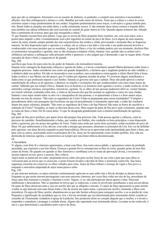 para que não os entreguem. Intrometei-vos no assunto de dinheiro, se puderdes, e compeli seus ministros à necessidade e
aflições. Isso lhes enfraquecerá o ânimo e o zelo. Batalhai por todo metro de terreno. Fazei que a cobiça e o amor às coisas
terrestres sejam o traço predominante de seu caráter. Enquanto predominarem esses traços, a salvação e a graça estarão para
trás. Reuni todas as atrações em redor deles, e serão certamente nossos. E não somente disso temos certeza a respeito deles,
mas também sua odiosa influência não será exercida no sentido de guiar outros ao Céu. Quando alguns tentarem dar, infundi-
lhes o sentimento de avareza, para que seja mesquinha a oferta."
Vi que Satanás executa bem seus planos. Logo que os servos de Deus projetam fazer reuniões, ele, com seus anjos, está a
postos para impedir a obra. Constantemente está a pôr sugestões na mente do povo de Deus. Leva alguns de uma maneira,
outros de outra, tirando sempre partido das más características dos irmãos e irmãs, provocando e incitando-lhes as fraquezas
naturais. Se têm disposições para o egoísmo e a cobiça, ele se coloca a seu lado e com todo o seu poder procura levá-los a
condescender com esses pecados que os assediam. A graça de Deus e a luz da verdade podem, por um momento, desfazer-lhes
os sentimentos mesquinhos e egoístas, mas se não alcançam completa vitória, Satanás vem, quando não se acham sob a
influência salvadora, e enfraquece todo princípio nobre e generoso, e eles julgam que é demasiado o que se requer deles. Ficam
cansados de fazer o bem, e esquecem-se do grande
Pág. 268
sacrifício que Jesus fez para remi-los do poder de Satanás e da irremediável miséria.
Satanás tirou vantagem da disposição cobiçosa e egoísta de Judas, e o levou a murmurar quando Maria derramou sobre Jesus o
ungüento precioso. Judas considerou isso como um grande desperdício, e declarou que o ungüento poderia ter sido vendido, e
o dinheiro dado aos pobres. Ele não se incomodava com os pobres, mas considerava extravagante a oferta liberal feita a Jesus.
Judas avaliava o seu Mestre em tão pouco, que O vendeu por algumas moedas de prata. Vi existirem alguns semelhantes a
Judas entre os que professam esperar o seu Senhor. Satanás os governa sem que o saibam. Deus não pode aprovar a menor
manifestação de cobiça ou de egoísmo, e aborrece as orações e exortações dos que condescendem com estes maus traços de
caráter. Sabendo que seu tempo é breve, Satanás leva os homens a se tornarem mais egoístas e avaros, e então exulta ao vê-los
entretidos consigo mesmos, mesquinhos, miseráveis, egoístas. Se os olhos de tais pessoas pudessem abrir-se, veriam Satanás
em triunfo infernal, exultando sobre eles, e rindo-se da loucura dos que lhe aceitam as sugestões e caem em suas ciladas.
Satanás e seus anjos notam todos os atos vis e mesquinhos de tais pessoas, e os apresentam a Jesus e a Seus santos anjos,
dizendo em tom de censura: "São estes os seguidores de Cristo! Estão-se preparando para serem trasladados!" Compara o
procedimento deles com passagens das Escrituras em que tal procedimento é claramente reprovado, e então faz zombaria
diante dos anjos celestiais, dizendo: "São estes os seguidores de Cristo e de Sua Palavra! São estes os frutos do sacrifício e
redenção de Cristo!" Enojados, os anjos se desviam dessa cena. Deus requer da parte de Seu povo ação constantes, quando este
se cansa de fazer o bem, Ele Se cansa deles. Vi que Se desagrada grandemente com a mínima manifestação de egoísmo
Pág. 269
por parte de Seu povo professo, por quem Jesus não poupou Sua preciosa vida. Toda pessoa egoísta e cobiçosa, cairá no
percurso do caminho. Semelhantemente a Judas, que vendeu seu Senhor, eles venderão os bons princípios, e uma disposição
nobre e generosa, por um pouco dos ganhos da Terra. Todos estes serão por assim dizer joeirados, sendo excluídos do povo de
Deus. Os que ambicionam o Céu, devem, com toda a energia que possuem, alimentar os princípios do Céu. Em vez de definhar
pelo egoísmo, sua alma deveria expandir-se pela benevolência. Dever-se-ia aproveitar toda oportunidade para fazer o bem, uns
para com os outros, acariciando assim os princípios do Céu. Jesus me foi apresentado como modelo perfeito. Sua vida era
destituída de interesse egoísta, e caracterizava-se sempre por uma benevolência desinteressada.
64
A Sacudidura
Vi alguns, com forte fé e clamores agonizantes, a lutar com Deus. Seu rosto estava pálido, e apresentava sinais de profunda
ansiedade, que exprimia a sua luta íntima. Firmeza e grande fervor estampavam-se-lhes no rosto; grandes gotas de suor lhes
caíam da fronte. De quando em quando se lhes iluminava o semblante com os sinais da aprovação divina, e novamente o
mesmo aspecto severo, grave e ansioso, lhes voltava.
Anjos maus se juntavam em redor, projetando trevas sobre eles para excluir Jesus de sua vista e para que seus olhos se
volvessem para as trevas que os cercavam, e assim fossem levados a duvidar de Deus e murmurar contra Ele. Sua única
segurança consistia em conservar os olhos voltados para cima. Anjos de Deus tinham o encargo de vigiar o Seu povo; e,
enquanto a atmosfera empestada de anjos maus pesava sobre
Pág. 270
os que estavam ansiosos, os anjos celestiais continuamente agitavam as asas sobre eles a fim de dissipar as densas trevas.
Enquanto os que assim oravam prosseguiam com seus ansiosos clamores, por vezes lhes vinha um raio de luz, procedente de
Jesus, para lhes reanimar o coração e iluminar o rosto. Alguns, vi eu, não participavam dessa agonia e lutas. Pareciam
indiferentes e descuidosos. Não se opunham às trevas que os rodeavam, e estas os envolviam semelhantes a uma nuvem densa.
Os anjos de Deus deixavam estes e iam em auxílio dos que se afligiam e oravam. Vi anjos de Deus apressarem-se para assistir
a todos os que lutavam com suas forças todas a fim de resistir aos anjos maus, e procuravam auxílio, clamando a Deus com
insistência. Os anjos de Deus, porém, abandonavam os que não faziam esforços para conseguir auxílio, e eu os perdia de vista.
Perguntei a significação da sacudidura que eu vira, e foi-me mostrado que era determinada pelo testemunho direto contido no
conselho da Testemunha verdadeira à igreja de Laodicéia. Isto produzirá efeito no coração daquele que o receber, e o levará a
empunhar o estandarte e propagar a verdade direta. Alguns não suportarão esse testemunho direto. Levantar-se-ão contra ele, e
isto é o que determinará a sacudidura entre o povo de Deus.
 
