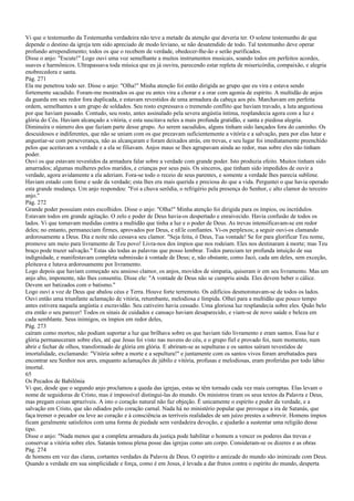 Vi que o testemunho da Testemunha verdadeira não teve a metade da atenção que deveria ter. O solene testemunho de que
depende o destino da igreja tem sido apreciado de modo leviano, se não desatendido de todo. Tal testemunho deve operar
profundo arrependimento; todos os que o recebem de verdade, obedecer-lhe-ão e serão purificados.
Disse o anjo: "Escute!" Logo ouvi uma voz semelhante a muitos instrumentos musicais, soando todos em perfeitos acordes,
suaves e harmônicos. Ultrapassava toda música que eu já ouvira, parecendo estar repleta de misericórdia, compaixão, e alegria
enobrecedora e santa.
Pág. 271
Ela me penetrou todo ser. Disse o anjo: "Olha!" Minha atenção foi então dirigida ao grupo que eu vira e estava sendo
fortemente sacudido. Foram-me mostrados os que eu antes vira a chorar e a orar com agonia de espírito. A multidão de anjos
da guarda em seu redor fora duplicada, e estavam revestidos de uma armadura da cabeça aos pés. Marchavam em perfeita
ordem, semelhantes a um grupo de soldados. Seu rosto expressava o tremendo conflito que haviam travado, a luta angustiosa
por que haviam passado. Contudo, seu rosto, antes assinalado pela severa angústia íntima, resplandecia agora com a luz e
glória do Céu. Haviam alcançado a vitória, e esta suscitava neles a mais profunda gratidão, e santa e piedosa alegria.
Diminuíra o número dos que faziam parte desse grupo. Ao serem sacudidos, alguns tinham sido lançados fora do caminho. Os
descuidosos e indiferentes, que não se uniam com os que prezavam suficientemente a vitória e a salvação, para por elas lutar e
angustiar-se com perseverança, não as alcançaram e foram deixados atrás, em trevas, e seu lugar foi imediatamente preenchido
pelos que aceitavam a verdade e a ela se filiavam. Anjos maus se lhes agrupavam ainda ao redor, mas sobre eles não tinham
poder.
Ouvi os que estavam revestidos da armadura falar sobre a verdade com grande poder. Isto produzia efeito. Muitos tinham sido
amarrados; algumas mulheres pelos maridos, e crianças por seus pais. Os sinceros, que tinham sido impedidos de ouvir a
verdade, agora avidamente a ela aderiam. Fora-se todo o receio de seus parentes, e somente a verdade lhes parecia sublime.
Haviam estado com fome e sede da verdade; esta lhes era mais querida e preciosa do que a vida. Perguntei o que havia operado
esta grande mudança. Um anjo respondeu: "Foi a chuva serôdia, o refrigério pela presença do Senhor, c alto clamor do terceiro
anjo."
Pág. 272
Grande poder possuíam estes escolhidos. Disse o anjo: "Olha!" Minha atenção foi dirigida para os ímpios, ou incrédulos.
Estavam todos em grande agitação. O zelo e poder de Deus havia-os despertado e enraivecido. Havia confusão de todos os
lados. Vi que tomavam medidas contra a multidão que tinha a luz e o poder de Deus. As trevas intensificavam-se em redor
deles; no entanto, permaneciam firmes, aprovados por Deus, e nEle confiantes. Vi-os perplexos; a seguir ouvi-os clamando
ardorosamente a Deus. Dia e noite não cessava seu clamor. "Seja feita, ó Deus, Tua vontade! Se for para glorificar Teu nome,
promove um meio para livramento de Teu povo! Livra-nos dos ímpios que nos rodeiam. Eles nos destinaram à morte; mas Teu
braço pode trazer salvação." Estas são todas as palavras que posso lembrar. Todos pareciam ter profunda intuição de sua
indignidade, e manifestavam completa submissão à vontade de Deus; e, não obstante, como Jacó, cada um deles, sem exceção,
pleiteava e lutava ardorosamente por livramento.
Logo depois que haviam começado seu ansioso clamor, os anjos, movidos de simpatia, quiseram ir em seu livramento. Mas um
anjo alto, imponente, não lhes consentiu. Disse ele: "A vontade de Deus não se cumpriu ainda. Eles devem beber o cálice.
Devem ser batizados com o batismo."
Logo ouvi a voz de Deus que abalou céus e Terra. Houve forte terremoto. Os edifícios desmoronavam-se de todos os lados.
Ouvi então uma triunfante aclamação de vitória, retumbante, melodiosa e límpida. Olhei para a multidão que pouco tempo
antes estivera naquela angústia e escravidão. Seu cativeiro havia cessado. Uma gloriosa luz resplandecia sobre eles. Quão belo
era então o seu parecer! Todos os sinais de cuidados e cansaço haviam desaparecido, e viam-se de novo saúde e beleza em
cada semblante. Seus inimigos, os ímpios em redor deles,
Pág. 273
caíram como mortos; não podiam suportar a luz que brilhava sobre os que haviam tido livramento e eram santos. Essa luz e
glória permaneceram sobre eles, até que Jesus foi visto nas nuvens do céu, e o grupo fiel e provado foi, num momento, num
abrir e fechar de olhos, transformado de glória em glória. E abriram-se as sepulturas e os santos saíram revestidos de
imortalidade, exclamando: "Vitória sobre a morte e a sepultura!" e juntamente com os santos vivos foram arrebatados para
encontrar seu Senhor nos ares, enquanto aclamações de júbilo e vitória, profusas e melodiosas, eram proferidas por todo lábio
imortal.
65
Os Pecados de Babilônia
Vi que, desde que o segundo anjo proclamou a queda das igrejas, estas se têm tornado cada vez mais corruptas. Elas levam o
nome de seguidoras de Cristo, mas é impossível distingui-las do mundo. Os ministros tiram os seus textos da Palavra e Deus,
mas pregam coisas aprazíveis. A isto o coração natural não faz objeção. É unicamente o espírito e poder da verdade, e a
salvação em Cristo, que são odiados pelo coração carnal. Nada há no ministério popular que provoque a ira de Satanás, que
faça tremer o pecador ou leve ao coração e à consciência as terríveis realidades de um juízo prestes a sobrevir. Homens ímpios
ficam geralmente satisfeitos com uma forma de piedade sem verdadeira devoção, e ajudarão a sustentar uma religião desse
tipo.
Disse o anjo: "Nada menos que a completa armadura da justiça pode habilitar o homem a vencer os poderes das trevas e
conservar a vitória sobre eles. Satanás tomou plena posse das igrejas como um corpo. Consideram-se os dizeres e as obras
Pág. 274
de homens em vez das claras, cortantes verdades da Palavra de Deus. O espírito e amizade do mundo são inimizade com Deus.
Quando a verdade em sua simplicidade e força, como é em Jesus, é levada a dar frutos contra o espírito do mundo, desperta
 