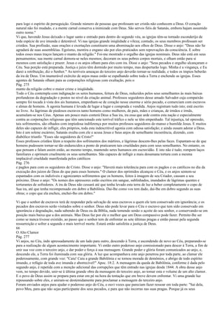 para logo o espírito de perseguição. Grande número de pessoas que professam ser cristãs não conhecem a Deus. O coração
natural não foi mudado, e a mente carnal conserva a inimizade com Deus. São servos fiéis de Satanás, embora hajam assumido
outro nome."
Vi que, havendo Jesus deixado o lugar santo e entrado para dentro do segundo véu, as igrejas têm-se tornado esconderijo de
toda espécie de ave imunda e detestável. Vi nas igrejas grande iniqüidade e vileza; contudo, os seus membros professam ser
cristãos. Sua profissão, suas orações e exortações constituem uma abominação aos olhos de Deus. Disse o anjo: "Deus não Se
agradará de suas assembléias. Egoísmo, mentira e engano são por eles praticados sem reprovações da consciência. E sobre
todos esses maus traços lançam o manto da religião." Foi-me mostrado o orgulho das igrejas nominais. Deus não está em seus
pensamentos; sua mente carnal demora-se neles mesmos; decoram os seus pobres corpos mortais, e olham então para si
mesmos com satisfação e prazer. Jesus e os anjos olham para eles com ira. Disse o anjo: "Seus pecados e orgulho alcançaram o
Céu. Sua porção está preparada. Justiça e juízo têm dormido por muito tempo, mas despertarão logo. Minha é a vingança, e Eu
darei a retribuição, diz o Senhor." As terríveis ameaças do terceiro anjo deverão tornar-se realidade, e todos os ímpios beberão
da ira de Deus. Um inumerável exército de anjos maus estão se espalhando sobre toda a Terra e enchendo as igrejas. Esses
agentes de Satanás olham para as corporações religiosas com exultação, pois o
Pág. 275
manto da religião cobre o maior crime e iniqüidade.
Todo o Céu contempla com indignação os seres humanos, feitura de Deus, reduzidos pelos seus semelhantes às mais baixas
profundezas da degradação e postos no nível da criação animal. Professos seguidores desse amado Salvador cuja compaixão
sempre foi tocada à vista dos ais humanos, empenham-se de coração nesse enorme e sério pecado, e comerciam com escravos
e almas de homens. A agonia humana é levada de lugar a lugar e comprada e vendida. Anjos registram tudo isto; está escrito
no livro. As lágrimas de piedosos escravos tanto homens como mulheres, de pais, mães e crianças, de irmãos e irmãs,
acumulam-se nos Céus. Apenas um pouco mais conterá Deus a Sua ira, ira essa que arde contra esta nação e especialmente
contra as corporações religiosas que têm sancionado este terrível tráfico e nele se têm empenhado. Tal injustiça, tal opressão,
tais sofrimentos, são olhados com impiedosa indiferença por muitos professos seguidores do manso e humilde Jesus. E muitos
deles são capazes de infligir, eles próprios, toda esta indescritível agonia com odiosa satisfação; e ainda ousam adorar a Deus.
Isto é um solene escárnio; Satanás exulta com ele e acusa Jesus e Seus anjos de semelhante incoerência, dizendo, com
diabólico triunfo: "Esses são seguidores de Cristo!"
Esses professos cristãos lêem a respeito dos sofrimentos dos mártires, e lágrimas descem-lhes pelas faces. Espantam-se de que
homens pudessem tornar-se tão endurecidos a ponto de praticarem tais crueldades para com seus semelhantes. No entanto, os
que pensam e falam assim estão, ao mesmo tempo, mantendo seres humanos em escravidão. E isto não é tudo; rompem laços
familiares e oprimem cruelmente os seus semelhantes. São capazes de infligir a mais desumana tortura com a mesma
implacável crueldade manifestada pelos católicos
Pág. 276
e pagãos para com os seguidores de Cristo. Disse o anjo: "Haverá mais tolerância para com os pagãos e os católicos no dia da
execução dos juízos de Deus do que para esses homens." O clamor dos oprimidos alcançou o Céu, e os anjos sentem-se
espantados com os indizíveis e agonizantes sofrimentos que os homens, feitos à imagem de seu Criador, causam a seu
próximo. Disse o anjo: "Os nomes dos opressores estão escritos em sangue, sublinhados, inundados de lágrimas quentes e
torturantes de sofredores. A ira de Deus não cessará até que tenha levado esta terra de luz a beber completamente o copo de
Sua ira, até que tenha recompensado em dobro a Babilônia. Dai-lhe como vos tem dado, dai-lhe em dobro segundo as suas
obras; o copo que ela encheu, enchei-lho em dobro."
Vi que o senhor de escravos terá de responder pela salvação de seus escravos a quem ele tem conservado em ignorância; e os
pecados dos escravos serão visitados sobre o senhor. Deus não pode levar para o Céu o escravo que tem sido conservado em
ignorância e degradação, nada sabendo de Deus ou da Bíblia, nada temendo senão o açoite do seu senhor, e conservando-se em
posição mais baixa que a dos animais. Mas Deus faz por ele o melhor que um Deus compassivo pode fazer. Permite-lhe ser
como se nunca tivesse existido, ao passo que o senhor tem de enfrentar as sete últimas pragas e então passar pela segunda
ressurreição e sofrer a segunda e mais terrível morte. Estará então satisfeita a justiça de Deus.
66
O Alto Clamor
Pág. 277
Vi anjos, no Céu, indo apressadamente de um lado para outro, descendo à Terra, e ascendendo de novo ao Céu, preparando-se
para a realização de algum acontecimento importante. Vi então outro poderoso anjo comissionado para descer à Terra, a fim de
unir sua voz com o terceiro anjo, e dar poder e força à sua mensagem. Grande poder e glória foram comunicados ao anjo, e,
descendo ele, a Terra foi iluminada com sua glória. A luz que acompanhava este anjo penetrou por toda parte, ao clamar ele
poderosamente, com grande voz: "Caiu! Caiu a grande Babilônia e se tornou morada de demônios, e abrigo de todo espírito
imundo, e refúgio de toda ave imunda e aborrecível!" Apoc. 18:2. A mensagem da queda de Babilônia, conforme é dada pelo
segundo anjo, é repetida com a menção adicional das corrupções que têm entrado nas igrejas desde 1844. A obra desse anjo
vem, no tempo devido, unir-se à última grande obra da mensagem do terceiro anjo, ao tomar esta o volume de um alto clamor.
E o povo de Deus assim se prepara para estar em pé na hora da tentação que em breve devem enfrentar. Vi uma grande luz
repousando sobre eles, e uniram-se destemidamente para proclamar a mensagem do terceiro anjo.
Foram enviados anjos para ajudar o poderoso anjo do Céu, e ouvi vozes que pareciam fazer ressoar em toda parte: "Sai dela,
povo Meu, para que não sejas participante dos seus pecados, e para que não incorras nas suas pragas. Porque já os seus
 