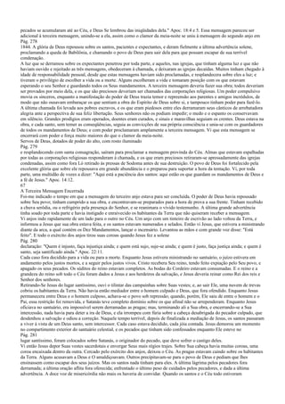 pecados se acumularam até ao Céu, e Deus Se lembrou das iniqüidades dela." Apoc. 18:4 e 5. Essa mensagem pareceu ser
adicional à terceira mensagem, unindo-se a ela, assim como o clamor da meia-noite se uniu à mensagem do segundo anjo em
Pág. 278
1844. A glória de Deus repousou sobre os santos, pacientes e expectantes, e deram fielmente a última advertência solene,
proclamando a queda de Babilônia, e chamando o povo de Deus para sair dela para que possam escapar de sua terrível
condenação.
A luz que se derramou sobre os expectantes penetrou por toda parte, e aqueles, nas igrejas, que tinham alguma luz e que não
haviam ouvido e rejeitado as três mensagens, obedeceram à chamada, e deixaram as igrejas decaídas. Muitos tinham chegado à
idade de responsabilidade pessoal, desde que estas mensagens haviam sido proclamadas, e resplandecera sobre eles a luz; e
tiveram o privilégio de escolher a vida ou a morte. Alguns escolheram a vida e tomaram posição com os que estavam
esperando o seu Senhor e guardando todos os Seus mandamentos. A terceira mensagem deveria fazer sua obra; todos deveriam
ser provados por meio dela, e os que são preciosos deveriam ser chamados das corporações religiosas. Um poder compulsivo
movia os sinceros, enquanto a manifestação do poder de Deus trazia temor e repreensão aos parentes e amigos incrédulos, de
modo que não ousavam embaraçar os que sentiam a obra do Espírito de Deus sobre si, e tampouco tinham poder para fazê-lo.
A última chamada foi levada aos pobres escravos, e os que eram piedosos entre eles derramaram seus cânticos de arrebatadora
alegria ante a perspectiva de sua feliz libertação. Seus senhores não os podiam impedir; o medo e o espanto os conservavam
em silêncio. Grandes prodígios eram operados, doentes eram curados, e sinais e maravilhas seguiam os crentes. Deus estava na
obra, e cada santo, sem temer as conseqüências, seguia as convicções de sua própria consciência e unia-se com os guardadores
de todos os mandamentos de Deus; e com poder proclamaram amplamente a terceira mensagem. Vi que esta mensagem se
encerrará com poder e força muito maiores do que o clamor da meia-noite.
Servos de Deus, dotados de poder do alto, com rosto iluminado
Pág. 279
e resplandecendo com santa consagração, saíram para proclamar a mensagem provinda do Céu. Almas que estavam espalhadas
por todas as corporações religiosas responderam à chamada, e os que eram preciosos retiraram-se apressadamente das igrejas
condenadas, assim como fora Ló retirado às pressas de Sodoma antes de sua destruição. O povo de Deus foi fortalecido pela
excelente glória que sobre ele repousava em grande abundância e o preparou para suportar a hora da tentação. Vi, por toda
parte, uma multidão de vozes a dizer: "Aqui está a paciência dos santos: aqui estão os que guardam os mandamentos de Deus e
a fé de Jesus." Apoc. 14:12.
67
A Terceira Mensagem Encerrada
Foi-me indicado o tempo em que a mensagem do terceiro anjo estava para ser concluída. O poder de Deus havia repousado
sobre Seu povo; tinham cumprido a sua obra, e encontravam-se preparados para a hora de prova a sua frente. Tinham recebido
a chuva serôdia, ou o refrigério pela presença do Senhor, e se reanimara o vívido testemunho. A última grande advertência
tinha soado por toda parte e havia instigado e enraivecido os habitantes da Terra que não quiseram receber a mensagem.
Vi anjos indo rapidamente de um lado para o outro no Céu. Um anjo com um tinteiro de escrivão ao lado voltou da Terra, e
informou a Jesus que sua obra estava feita, e os santos estavam numerados e selados. Então vi Jesus, que estivera a ministrando
diante da arca, a qual contém os Dez Mandamentos, lançar o incensário. Levantou as mãos e com grande voz disse: "Está
feito". E todo o exército dos anjos tirou suas coroas quando Jesus fez a solene
Pág. 280
declaração: "Quem é injusto, faça injustiça ainda; e quem está sujo, suje-se ainda; e quem é justo, faça justiça ainda; e quem é
santo, seja santificado ainda." Apoc. 22:11.
Cada caso fora decidido para a vida ou para a morte. Enquanto Jesus estivera ministrando no santuário, o juízo estivera em
andamento pelos justos mortos, e a seguir pelos justos vivos. Cristo recebera Seu reino, tendo feito expiação pelo Seu povo, e
apagado os seus pecados. Os súditos do reino estavam completos. As bodas do Cordeiro estavam consumadas. E o reino e a
grandeza do reino sob todo o Céu foram dados a Jesus e aos herdeiros da salvação, e Jesus deveria reinar como Rei dos reis e
Senhor dos senhores.
Retirando-Se Jesus do lugar santíssimo, ouvi o tilintar das campainhas sobre Suas vestes; e, ao sair Ele, uma nuvem de trevas
cobriu os habitantes da Terra. Não havia então mediador entre o homem culpado e Deus, que fora ofendido. Enquanto Jesus
permanecera entre Deus e o homem culposo, achava-se o povo sob repressão; quando, porém, Ele saiu de entre o homem e o
Pai, essa restrição foi removida, e Satanás teve completo domínio sobre os que afinal não se arrependeram. Enquanto Jesus
oficiava no santuário, era impossível serem derramadas as pragas; mas, terminando ali a Sua obra, e encerrando-se a Sua
intercessão, nada havia para deter a ira de Deus, e ela irrompeu com fúria sobre a cabeça desabrigada do pecador culpado, que
desdenhou a salvação e odiou a correção. Naquele tempo terrível, depois de finalizada a mediação de Jesus, os santos passaram
a viver à vista de um Deus santo, sem intercessor. Cada caso estava decidido, cada jóia contada. Jesus demorou um momento
no compartimento exterior do santuário celestial, e os pecados que tinham sido confessados enquanto Ele esteve no
Pág. 281
lugar santíssimo, foram colocados sobre Satanás, o originador do pecado, que deve sofrer o castigo deles.
Vi então Jesus depor Suas vestes sacerdotais e envergar Seus mais régios trajes. Sobre Sua cabeça havia muitas coroas, uma
coroa encaixada dentro da outra. Cercado pelo exército dos anjos, deixou o Céu. As pragas estavam caindo sobre os habitantes
da Terra. Alguns acusavam a Deus e O amaldiçoavam. Outros precipitavam-se para o povo de Deus e pediam que lhes
ensinassem como escapar dos seus juízos. Mas os santos nada tinham para eles. A última lágrima pelos pecadores fora
derramada; a última oração aflita fora oferecida; enfrentado o último peso de cuidados pelos pecadores, e dada a última
advertência. A doce voz de misericórdia não mais os haveria de convidar. Quando os santos e o Céu todo estiveram
 