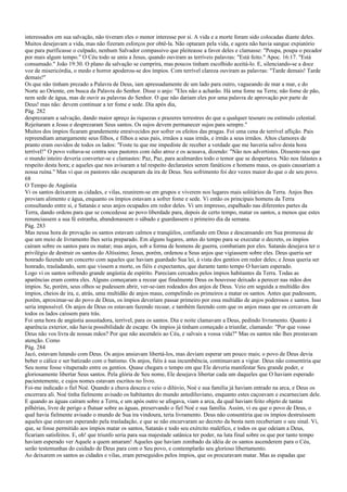 interessados em sua salvação, não tiveram eles o menor interesse por si. A vida e a morte foram sido colocadas diante deles.
Muitos desejavam a vida, mas não fizeram esforços por obtê-la. Não optaram pela vida, e agora não havia sangue expiatório
que para purificasse o culpado, nenhum Salvador compassivo que pleiteasse a favor deles e clamasse: "Poupa, poupa o pecador
por mais algum tempo." O Céu todo se uniu a Jesus, quando ouviram as terríveis palavras: "Está feito." Apoc. 16:17. "Está
consumado." João 19:30. O plano da salvação se cumprira, mas poucos tinham escolhido aceitá-lo. E, silenciando-se a doce
voz de misericórdia, o medo e horror apoderou-se dos ímpios. Com terrível clareza ouviram as palavras: "Tarde demais! Tarde
demais!"
Os que não tinham prezado a Palavra de Deus, iam apressadamente de um lado para outro, vagueando de mar a mar, e do
Norte ao Oriente, em busca da Palavra do Senhor. Disse o anjo: "Eles não a acharão. Há uma fome na Terra; não fome de pão,
nem sede de água, mas de ouvir as palavras do Senhor. O que não dariam eles por uma palavra de aprovação por parte de
Deus! mas não: devem continuar a ter fome e sede. Dia após dia,
Pág. 282
desprezaram a salvação, dando maior apreço às riquezas e prazeres terrestres do que a qualquer tesouro ou estímulo celestial.
Rejeitaram a Jesus e desprezaram Seus santos. Os sujos devem permanecer sujos para sempre."
Muitos dos ímpios ficaram grandemente enraivecidos por sofrer os efeitos das pragas. Foi uma cena de terrível aflição. Pais
repreendiam amargamente seus filhos, e filhos a seus pais, irmãos a suas irmãs, e irmãs a seus irmãos. Altos clamores de
pranto eram ouvidos de todos os lados: "Foste tu que me impediste de receber a verdade que me haveria salvo desta hora
terrível!" O povo voltava-se contra seus pastores com ódio atroz e os acusava, dizendo: "Não nos advertistes. Disseste-nos que
o mundo inteiro deveria converter-se e clamastes: Paz, Paz, para acalmardes todo o temor que se despertava. Não nos falastes a
respeito desta hora; e aqueles que nos avisaram a tal respeito declarastes serem fanáticos e homens maus, os quais causariam a
nossa ruína." Mas vi que os pastores não escaparam da ira de Deus. Seu sofrimento foi dez vezes maior do que o de seu povo.
68
O Tempo de Angústia
Vi os santos deixarem as cidades, e vilas, reunirem-se em grupos e viverem nos lugares mais solitários da Terra. Anjos lhes
proviam alimento e água, enquanto os ímpios estavam a sofrer fome e sede. Vi então os principais homens da Terra
consultando entre si, e Satanás e seus anjos ocupados em redor deles. Vi um impresso, espalhado nas diferentes partes da
Terra, dando ordens para que se concedesse ao povo liberdade para, depois de certo tempo, matar os santos, a menos que estes
renunciassem a sua fé estranha, abandonassem o sábado e guardassem o primeiro dia da semana.
Pág. 283
Mas nessa hora de provação os santos estavam calmos e tranqüilos, confiando em Deus e descansando em Sua promessa de
que um meio de livramento lhes seria preparado. Em alguns lugares, antes do tempo para se executar o decreto, os ímpios
caíram sobre os santos para os matar; mas anjos, sob a forma de homens de guerra, combatiam por eles. Satanás desejava ter o
privilégio de destruir os santos do Altíssimo; Jesus, porém, ordenou a Seus anjos que vigiassem sobre eles. Deus queria ser
honrado fazendo um concerto com aqueles que haviam guardado Sua lei, à vista dos gentios em redor deles; e Jesus queria ser
honrado, trasladando, sem que vissem a morte, os fiéis e expectantes, que durante tanto tempo O haviam esperado.
Logo vi os santos sofrendo grande angústia de espírito. Pareciam cercados pelos ímpios habitantes da Terra. Todas as
aparências eram contra eles. Alguns começaram a recear que finalmente Deus os houvesse deixado a perecer nas mãos dos
ímpios. Se, porém, seus olhos se pudessem abrir, ver-se-iam rodeados dos anjos de Deus. Veio em seguida a multidão dos
ímpios, cheios de ira, e, atrás, uma multidão de anjos maus, compelindo os primeiros a matar os santos. Antes que pudessem,
porém, aproximar-se do povo de Deus, os ímpios deveriam passar primeiro por essa multidão de anjos poderosos e santos. Isso
seria impossível. Os anjos de Deus os estavam fazendo recuar, e também fazendo com que os anjos maus que os cercavam de
todos os lados caíssem para trás.
Foi uma hora de angústia assustadora, terrível, para os santos. Dia e noite clamavam a Deus, pedindo livramento. Quanto à
aparência exterior, não havia possibilidade de escape. Os ímpios já tinham começado a triunfar, clamando: "Por que vosso
Deus não vos livra de nossas mãos? Por que não ascendeis ao Céu, e salvais a vossa vida?" Mas os santos não lhes prestavam
atenção. Como
Pág. 284
Jacó, estavam lutando com Deus. Os anjos ansiavam libertá-los, mas deviam esperar um pouco mais; o povo de Deus devia
beber o cálice e ser batizado com o batismo. Os anjos, fiéis à sua incumbência, continuavam a vigiar. Deus não consentiria que
Seu nome fosse vituperado entre os gentios. Quase chegara o tempo em que Ele deveria manifestar Seu grande poder, e
gloriosamente libertar Seus santos. Pela glória de Seu nome, Ele desejava libertar cada um daqueles que O haviam esperado
pacientemente, e cujos nomes estavam escritos no livro.
Foi-me indicado o fiel Noé. Quando a chuva desceu e veio o dilúvio, Noé e sua família já haviam entrado na arca, e Deus os
encerrara ali. Noé tinha fielmente avisado os habitantes do mundo antediluviano, enquanto estes caçoavam e escarneciam dele.
E quando as águas caíram sobre a Terra, e um após outro se afogava, viam a arca, da qual haviam feito objeto de tantas
pilhérias, livre de perigo a flutuar sobre as águas, preservando o fiel Noé e sua família. Assim, vi eu que o povo de Deus, o
qual havia fielmente avisado o mundo de Sua ira vindoura, teria livramento. Deus não consentiria que os ímpios destruíssem
aqueles que estavam esperando pela trasladação, e que se não encurvaram ao decreto da besta nem receberiam o seu sinal. Vi,
que, se fosse permitido aos ímpios matar os santos, Satanás e todo seu exército maléfico, e todos os que odeiam a Deus,
ficariam satisfeitos. E, oh! que triunfo seria para sua majestade satânica ter poder, na luta final sobre os que por tanto tempo
haviam esperado ver Aquele a quem amaram! Aqueles que haviam zombado da idéia de os santos ascenderem para o Céu,
serão testemunhas do cuidado de Deus para com o Seu povo, e contemplarão seu glorioso libertamento.
Ao deixarem os santos as cidades e vilas, eram perseguidos pelos ímpios, que os procuravam matar. Mas as espadas que
 
