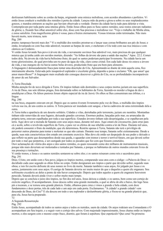 deslizaram habilmente sobre as cordas da harpa, originando uma música melodiosa, com acordes abundantes e perfeitos. Vi
então Jesus conduzir a multidão dos remidos à porta da cidade. Lançou mão da porta e girou-a sobre os seus resplandecentes
gonzos, e mandou entrarem as nações que haviam observado a verdade. Dentro da cidade havia tudo para deleitar a vista.
Contemplavam por toda parte uma intensa glória. Então Jesus olhou para os Seus santos remidos; seus rostos estavam radiantes
de glória; e, fixando Seu olhar amorável sobre eles, disse com Sua preciosa e melodiosa voz: "Vejo o trabalho de Minha alma,
e estou satisfeito. Esta magnificente glória é vossa, para a fruíres eternamente. Vossas tristezas estão terminadas. Não mais
haverá morte, nem tristeza, nem
Pág. 289
pranto; tampouco haverá mais dor." Vi a multidão dos remidos prostrar-se e lançar suas coroas brilhantes aos pés de Jesus; e
então, levantando-os com Sua mão adorável, tocaram as harpas de ouro, e encheram o Céu todo com sua rica música e com
cânticos ao Cordeiro.
Vi então Jesus levando Seu povo à árvore da vida, e novamente ouvimos Sua adorável voz, mais preciosa do que qualquer
música que já tenha caído em ouvidos mortais, dizendo: "As folhas da árvore são para a saúde das nações." Apoc. 22:2. Comei
todos dela. Na árvore da vida havia belíssimo fruto, do qual os santos poderiam participar livremente. Na cidade havia um
trono gloriosíssimo, do qual provinha um rio puro de água da vida, claro como cristal. Em cada lado desse rio estava a árvore
da vida, e nas margens do rio havia outras belas árvores, produzindo fruto que era bom para alimento.
A linguagem é demasiadamente fraca para tentar uma descrição do Céu. Apresentando-se diante de mim aquela cena, fico
inteiramente absorta. Enlevada pelo insuperável esplendor e excelente glória, deponho a pena e exclamo: "Oh, que amor! que
amor maravilhoso!" A linguagem mais exaltada não consegue descrever a glória do Céu, ou as profundidades incomparáveis
do amor de um Salvador.
71
A Terra Desolada
Minha atenção foi de novo dirigida à Terra. Os ímpios tinham sido destruídos e seus corpos mortos jaziam em sua superfície.
A ira de Deus, nas sete últimas pragas, fora derramada sobre os habitantes da Terra, fazendo-os morder a língua de dor e
amaldiçoar a Deus. Os falsos pastores foram objeto especial da ira de Jeová. Os olhos se lhes consumiram nas órbitas, e a
língua
Pág. 290
na sua boca, enquanto estavam em pé. Depois que os santos tiveram livramento pela voz de Deus, a multidão dos ímpios
volveu sua ira, de uns contra os outros. A Terra parecia ser inundada com sangue, e havia cadáveres de uma extremidade dela a
outra.
A Terra tinha a aparência de um deserto solitário. Cidades e vilas, derrubadas pelo terremoto, jaziam em montões. Montanhas
tinham sido removidas de seus lugares, deixando grandes cavernas. Enormes pedras, lançadas pelo mar, ou arrancadas da
própria terra, estavam espalhadas por toda a sua superfície. Grandes árvores tinham sido desarraigadas, e se espalhavam pela
terra. Aqui deve ser a morada de Satanás com seus anjos maus, durante mil anos. Aqui estará ele circunscrito, para errar para
cá e acolá, sobre a revolvida superfície da Terra, e para ver os efeitos de sua rebelião contra a lei de Deus. Durante mil anos,
ele poderá consumir o fruto da maldição, que ele determinou. Restrito apenas à Terra, Satanás não terá o privilégio de
percorrer outros planetas para tentar e molestar os que não caíram. Durante esse tempo, Satanás sofre extremamente. Desde a
queda, suas más características têm estado em constante exercício. Mas deve ele então ser despojado de seu poder e deixado a
que refletir na parte que desempenhou desde sua queda, e aguardar com tremor e terror o terrível futuro, em que deverá sofrer
por todo o mal que perpetrou, e ser castigado por todos os pecados que fez com que fossem cometidos.
Ouvi aclamações de vitória dos anjos e dos santos remidos, os quais ressoando como dez milhares de instrumentos musicais,
porque não mais deveriam ser molestados e tentados por Satanás, e porque os habitantes de outros mundos estavam livres de
sua presença e tentações.
Vi então tronos, e Jesus e os santos remidos sentarem-se sobre eles; e os santos reinaram como reis e sacerdotes para
Pág. 291
Deus. Cristo, em união com o Seu povo, julgou os ímpios mortos, comparando seus atos com o código - a Palavra de Deus - e
decidindo cada caso segundo as obras feitas no corpo. Então designaram aos ímpios a parte que deverão sofrer, segundo suas
obras; e isto foi escrito defronte de seus nomes no livro da morte. Satanás também e seus anjos, foi julgado por Jesus e os
santos, juntamente com seus anjos. O castigo de Satanás deveria ser muito maior do que o daqueles a quem ele enganara. Seu
sofrimento excederia ao deles a ponto de não haver comparação. Depois que todos aqueles a quem ele enganara houverem
perecido, Satanás deverá ainda viver e sofrer muito mais tempo.
Depois que se concluiu o juízo dos ímpios, no fim dos mil anos, Jesus deixou a cidade; e os santos, bem como um cortejo do
exército angélico, O acompanharam. Jesus desceu sobre uma grande montanha, a qual se abriu de alto a baixo, tão logo Seus
pés a tocaram, e se tornou uma grande planície. Então, olhamos para cima e vimos a grande e bela cidade, com doze
fundamentos e doze portas, três de cada lado e um anjo em cada porta. Exclamamos: "A cidade! a grande cidade! vem
descendo de Deus, do Céu!" E ela desceu em todo o seu esplendor e deslumbrante glória, e fixou-se na grande planície que,
para ela, Jesus havia preparado.
72
A Segunda Ressurreição
Pág. 292
Então Jesus, acompanhado de todos os santos anjos e todos os remidos, saem da cidade. Os anjos rodeiam seu Comandante e O
acompanham em Seu trajeto, e a seguir vem o cortejo dos salvos. Com majestade impressionante, Jesus chama então os ímpios
mortos; e eles surgem com o mesmo corpo fraco, doentio, que foram à sepultura. Que espetáculo! Que cena! Na primeira
 