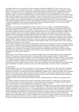 ressurreição, todos saem com imortal frescor, mas na segunda, os indícios da maldição são visíveis em todos. Os reis e os
nobres da Terra, os vis e os desprezíveis, os doutos e os ignorantes, surgem ao mesmo tempo. Todos contemplam o Filho do
homem; e os mesmos homens que O desprezaram e dEle escarneceram, que Lhe puseram sobre a sagrada fronte a coroa de
espinhos, e O feriram com a cana, contemplam-nO em toda a Sua majestade real. Os que cuspiram nEle na hora de Seu
julgamento, agora se desviam de Seu olhar penetrante, e da glória de Seu rosto. Os que introduziram os cravos através de Suas
mãos e pés, olham agora para os sinais de Sua crucifixão. Os que Lhe feriram o lado, vêem os sinais de sua crueldade em Seu
corpo. E sabem que Ele é o mesmo a quem crucificaram, e de quem escarneceram em Sua agonia mortal. E levantam então um
pranto de angústia, longo e demorado, fugindo para esconder-se da presença do Rei dos reis e Senhor dos senhores.
Todos estão procurando esconder-se nas rochas, para se defenderem da glória terrível dAquele a quem uma vez desprezaram.
E, oprimidos e afligidos por Sua majestade e extraordinária glória, unanimemente levantam a voz e com terrível clareza
exclamam: "Bendito O que vem em nome do Senhor!" Mat. 23:39.
Pág. 293
Então Jesus e os santos anjos, acompanhados por todos os santos vão de novo à cidade, e as amarguradas lamentações e
prantos dos ímpios condenados enchem os ares. Vi então que Satanás novamente começava a sua obra. Passando por entre
seus súditos, transformava em forte o fraco e débil, e dizia-lhes que ele e os seus anjos ainda eram poderosos. Apontava para
os incontáveis milhões que tinham ressuscitado. Havia poderosos guerreiros e reis, que eram muito hábeis em batalhas e que
haviam conquistado reinos. E havia poderosos gigantes e homens valentes que nunca perderam uma batalha. Ali estava o
orgulhoso e ambicioso Napoleão, cuja aproximação tinha feito reinos tremer. Ali se achavam homens de elevada estatura e
porte nobre, que haviam tombado na batalha enquanto sedentos de conquista. Ao surgir de suas sepulturas, reatam a corrente
de seus pensamentos no ponto em que cessara por ocasião da morte. Possuem o mesmo desejo de conquistar que os governava
quando tombaram. Satanás consulta com seus anjos e, então, com aqueles reis, conquistadores, e homens poderosos. Olha
então para o vasto exército e diz-lhes que a multidão na cidade é pequena e fraca, e que eles podem subir e tomá-la, expulsar
seus habitantes e possuir sua riqueza e glória.
Satanás consegue enganá-los, e todos começam imediatamente a preparar-se para a batalha. Há muitos homens hábeis naquele
vasto exército, e constroem todas as espécies de instrumentos de guerra. Então, com Satanás à sua frente, a multidão se põe em
movimento. Reis e guerreiros seguem imediatamente após Satanás e as multidões vêm a seguir, em companhias. Cada
companhia tem o seu dirigente, e é observada a ordem enquanto, sobre a superfície partida da Terra, marcham em direção à
santa cidade. Jesus fecha as portas da cidade e este vasto exército a cerca, e dispõe-se para a batalha, esperando um conflito
tremendo. Jesus e todo o exército angelical, e
Pág. 294
todos os santos, com as brilhantes coroas sobre as cabeças, ascendem ao cimo do muro da cidade. Jesus fala com majestade,
dizendo: "Eis, pecadores, a recompensa do justo! E contemplai, Meus remidos, a paga dos ímpios!" A vasta multidão
contempla os santos sobre os muros da cidade. E ao serem testemunhas do esplendor de suas coroas brilhantes, e ao verem-lhes
a face radiante de glória, refletindo a imagem de Jesus, e ao contemplarem então a glória inexcedível e a majestade do Rei dos
reis e Senhor dos senhores, desfalece a sua coragem. Assalta-os uma intuição do tesouro e glória que perderam, e
compenetram-se de que o salário do pecado é a morte. Eles vêem a multidão santa e feliz que desprezaram revestida de glória,
honra, imortalidade e vida eterna, ao mesmo tempo em que estão fora da cidade, com todas as coisas vis e abomináveis.
73
A Segunda Morte
Satanás precipita-se para o meio de seus seguidores, e procura instigar a multidão à atividade. Mas fogo de Deus, procedente
do Céu, derrama-se sobre eles e os grandes homens, e os homens poderosos, os nobres, e os pobres e miseráveis, todos são
juntamente consumidos. Vi que alguns foram destruídos rapidamente, enquanto outros sofreram mais tempo. Foram castigados
segundo as ações feitas no corpo. Alguns ficaram muitos dias a consumir-se e, precisamente enquanto houvesse uma parte
deles a ser consumida, permaneceu toda a sensação do sofrimento. Disse o anjo: "O verme da vida não morrerá; seu fogo não
se apagará enquanto houver a mínima partícula para ele devorar."
Satanás e seus anjos sofreram muito tempo. Satanás não somente foi afligido pelo peso e castigo de seus próprios pecados,
Pág. 295
mas também dos pecados do exército dos remidos, os quais foram colocados sobre ele; e também deve sofrer pela ruína de
almas, por ele causada. Vi então que Satanás e todo o exército ímpio foram consumidos, e foi satisfeita a justiça de Deus; e
todo o exército dos anjos e os santos remidos todos, com grande voz, disseram: "Amém!"
Disse o anjo: "Satanás é a raiz, seus filhos são os ramos. Estão agora consumidos, raiz e ramos. Morreram morte eterna. Jamais
deverão ter ressurreição, e Deus terá um Universo puro." Olhei então e vi o fogo que tinha consumido os ímpios, queimando o
resíduo e purificando a Terra. Olhei de novo, e vi a Terra purificada. Não havia um único indício da maldição. A superfície
quebrada e desigual da Terra agora parecia como urna planície nivelada e extensa. Todo o Universo de Deus estava puro, e o
grande conflito para sempre finalizado. Para onde quer que olhávamos, tudo em que repousava o olhar era belo e santo. E todo
o exército dos remidos, velhos e jovens, grandes e pequenos, lançavam as brilhantes coroas aos pés de seu Redentor, e
prostravam-se em adoração perante Ele; e adoravam Aquele que vive para todo o sempre. A linda Terra nova, com toda a sua
glória, era a herança eterna dos santos. O reino e o domínio, e a grandeza dos reinos debaixo de todo o céu, foram então dados
aos santos do Altíssimo, os quais deveriam possuí-los para sempre, sim, para todo o sempre.
 