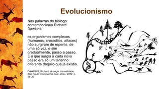 Evolucionismo
Nas palavras do biólogo
contemporâneo Richard
Dawkins,
os organismos complexos
(humanos, crocodilos, alfaces)
não surgiram de repente, de
uma só vez, e sim
gradualmente, passo a passo.
E o que surgia a cada novo
passo era só um tantinho
diferente daquilo que já existia.
DAWKINS, Richard. A magia da realidade.
São Paulo: Companhia das Letras, 2012. p.
28-30
 