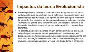 Impactos da teoria Evolucionista
• Parte do problema deve-se a uma interpretação equivocada da teoria
evolucionista, pois os cientistas que a defendem nunca afirmaram que
descendemos dos macacos. Sua hipótese é que, em algum momento
da evolução das espécies as linhagens de humanos e demais primatas
(chimpanzés, gorilas etc.) compartilharam um ancestral comum, e os
descendentes desse ancestral comum teriam evoluído por caminhos
diferentes.
• No entanto, não se deve pensar em um caminho simples e direto, ao
longo do qual nossos ancestrais “progrediram", em linha reta, em
direção aos seres humanos atuais. Ao contrário do suposto caminho em
linha reta, a situação assemelha-se mais a uma teia de relações ou a
um palco, no qual vários atores viveram um drama longo e complexo.
 