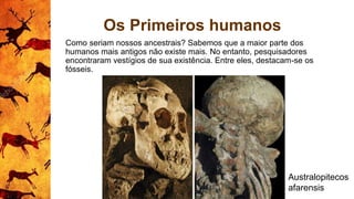 Os Primeiros humanos
Como seriam nossos ancestrais? Sabemos que a maior parte dos
humanos mais antigos não existe mais. No entanto, pesquisadores
encontraram vestígios de sua existência. Entre eles, destacam-se os
fósseis.
Australopitecos
afarensis
 