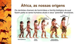 África, as nossas origens
Os cientistas chamam de hominídeos a família biológica da qual
fazem parte os seres humanos atuais e seus "parentes" ancestrais.
 