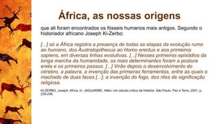 África, as nossas origens
que ali foram encontrados os fósseis humanos mais antigos. Segundo o
historiador africano Joseph Ki-Zerbo:
[...] só a África registra a presença de todas as etapas da evolução rumo
ao humano, dos Australopithecus ao Homo erectus e aos primeiros
sapiens, em diversas linhas evolutivas. [...] Nesses primeiros episódios da
longa marcha da humanidade, os mais determinantes foram a postura
ereta e os primeiros passos. [...] Virão depois o desenvolvimento do
cérebro, a palavra, a invenção das primeiras ferramentas, entre as quais o
machado de duas faces [...]; a invenção do fogo, dos ritos de significação
religiosa.
KI-ZERBO, Joseph, Africa. In: JAGUARIBE, Hélio. Um estudo crítico da História. São Paulo: Paz e Terra, 2001. p.
235-236.
 