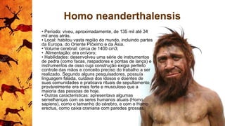 Homo neanderthalensis
• Período: viveu, aproximadamente, de 135 mil até 34
mil anos atrás.
• Local: habitou vasta região do mundo, incluindo partes
da Europa, do Oriente Próximo e da Ásia.
• Volume cerebral: cerca de 1400 cm3;
• Alimentação: era onívoro;
• Habilidades: desenvolveu uma série de instrumentos
de pedra (como facas, raspadores e pontas de lança) e
instrumentos de osso cuja construção exigia perfeito
controle das mãos e conceito preciso do trabalho a ser
realizado. Segundo alguns pesquisadores, possuía
linguagem falada, cuidava dos idosos e doentes de
suas comunidades e praticava rituais de sepultamento;
provávelmente era mais forte e musculoso que a
maioria das pessoas de hoje.
• Outras características: apresentava algumas
semelhanças com os seres humanos atuais (Homo
sapiens), como o tamanho do cérebro, e com o Homo
erectus, como caixa craniana com paredes grossas.
 