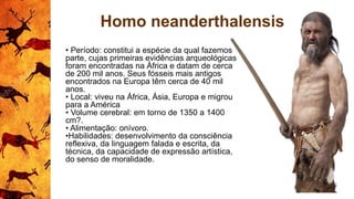 Homo neanderthalensis
• Período: constitui a espécie da qual fazemos
parte, cujas primeiras evidências arqueológicas
foram encontradas na África e datam de cerca
de 200 mil anos. Seus fósseis mais antigos
encontrados na Europa têm cerca de 40 mil
anos.
• Local: viveu na África, Ásia, Europa e migrou
para a América
• Volume cerebral: em torno de 1350 a 1400
cm?.
• Alimentação: onívoro.
•Habilidades: desenvolvimento da consciência
reflexiva, da linguagem falada e escrita, da
técnica, da capacidade de expressão artística,
do senso de moralidade.
 