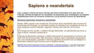 Sapiens e neandertais
Leia, a seguir, trechos de duas notícias que foram publicadas com seis anos de
intervalo. Ambas divulgavam os resultados de pesquisas que investigaram as relações
estabelecidas entre os humanos modernos e os já extintos homens de Neandertal.
Romance improvável: humanos e neandertais
Desde 1998, quando uma ossada de 25 mil anos meio neandertal meio humana foi
encontrada em Portugal, os cientistas andam se coçando com a hipótese de que as
duas espécies tiveram relações, digamos, íntimas, por mais de 10 mil anos.
[...]
No começo do ano, porém, o italiano Giorgio Bertorelle, um geneticista que levou a
sério a teoria, resolveu comprová-la.
[...]
A equipe de Bertorelle comparou o DNA mitocontrial de neandertais e humanos de
hoje e de 24 mil anos atrás. Não encontrou nenhum traço neandertal nas pessoas,
que, em compensação, guardam a herança genética do homem de Cro-Magnon o
hominídeo moderno que conviveu com a espécie extinta.
MARTON, Fabio. Romance improvável: humanos e neandertais. In: Aventuras na História, 1° maio 2004. Disponível em:
<http://historia.abril.com.br/gente/romance-improvavel-humanos-neandertais-433624.shtml> Acesso em: 16 set. 2015.
 
