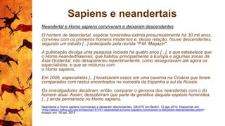 Sapiens e neandertais
Neandertal e Homo sapiens conviveram e deixaram descendentes
O homem de Neandertal, espécie hominídea extinta presumivelmente há 30 mil anos,
conviveu com os primeiros homens modernos e, dessa relação, houve descendentes,
segundo um estudo [...] antecipado pela revista “P.M. Magazin".
A publicação divulga uma pesquisa iniciada há quatro anos [...], e que estabelece que
o Homo neanderthalensis, que habitou principalmente a Europa e algumas zonas da
Ásia Ocidental, não desapareceu repentinamente, como asseguravam até agora os
especialistas, e que se misturou com
o Homo sapiens.
Em 2006, especialistas [...] localizaram ossos em uma caverna na Croácia que foram
comparados com restos encontrados no noroeste da Espanha e sul da Rússia.
Os investigadores decidiram, então, comparar o genoma dos neandertais com o do
homem atual. Assim, descobriram que parte da genética daquela espécie hominídea
(...) ainda permanece no Homo sapiens.
Neandertal e Homo sapiens conviveram e deixaram descendentes. DA EFE em Berlim. 12 ago.2010. Disponível em:
<http://www1.folha.uol.com.br/ciencia/781761-neandertal-e-homo-sapiens-conviveram-e-deixaram-descendentes.shtml>
Acesso em: 16 set. 2015.
 