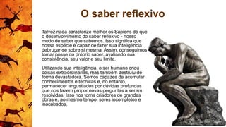 O saber reflexivo
Talvez nada caracterize melhor os Sapiens do que
o desenvolvimento do saber reflexivo - nosso
modo de saber que sabemos. Isso significa que
nossa espécie é capaz de fazer sua inteligência
debruçar-se sobre si mesma. Assim, conseguimos
tomar posse do próprio saber, avaliando sua
consistência, seu valor e seu limite.
Utilizando sua inteligência, o ser humano criou
coisas extraordinárias, mas também destruiu de
forma devastadora. Somos capazes de acumular
conhecimentos e técnicas e, no entanto,
permanecer angustiados por dúvidas profundas
que nos fazem propor novas perguntas a serem
resolvidas. Isso nos torna criadores de grandes
obras e, ao mesmo tempo, seres incompletos e
inacabados.
 