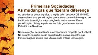 Primeiras Sociedades:
As mudanças que fizeram diferença
Ao estudar os povos ágrafos, o inglês John Lubbock (1834-1913)
desenvolveu uma periodização que adotou como critério o grau de
habilidade tecnológica na produção de instrumentos. Essa
periodização distingue pelo menos dois grandes momentos:
Paleolítico e Neolítico.
Nesta coleção, será utilizada a nomenclatura proposta por Lubbock.
No entanto, também serão considerados outros aspectos das
transformações sociais que vão além do critério tecnológico.
 