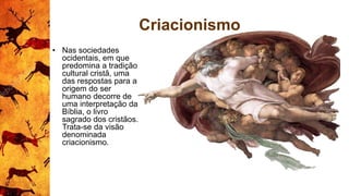 Criacionismo
• Nas sociedades
ocidentais, em que
predomina a tradição
cultural cristã, uma
das respostas para a
origem do ser
humano decorre de
uma interpretação da
Bíblia, o livro
sagrado dos cristãos.
Trata-se da visão
denominada
criacionismo.
 