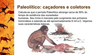 Paleolítico: caçadores e coletores
Calcula-se que o período Paleolítico abrange cerca de 99% do
tempo de existência das sociedades
humanas. Seu início é marcado pelo surgimento dos primeiros
hominídeos e estende-se até aproximadamente 8 mil a.C. Vejamos
suas características básicas.
 