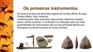 Os primeiros instrumentos
Os seres humanos de diferentes regiões do mundo (África, Europa,
Oriente Médio, Ásia, América)
confeccionaram seus primeiros instrumentos utilizando madeira,
ossos, chifres e pedras. A confecção e a utilização cada vez mais
generalizadas de instrumentos são um dos principais fatores que
distinguem os seres humanos de outros animais.
 