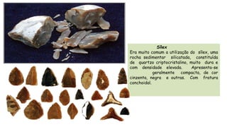 Sílex
Era muito comum a utilização do sílex, uma
rocha sedimentar silicatada, constituída
de quartzo criptocristalino, muito dura e
com densidade elevada. Apresenta-se
geralmente compacta, de cor
cinzenta, negra e outras. Com fratura
conchoidal.
 