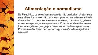 Alimentação e nomadismo
No Paleolítico, os seres humanos ainda não produziam diretamente
seus alimentos, isto é, não cultivavam plantas nem criavam animais.
Consumiam o que encontravam na natureza, como frutos, grãos e
raízes, e o que caçavam e pescavam. Quando os alimentos de um
local se esgotavam, os grupos humanos se mudavam para outro.
Por essa razão, foram denominados grupos nômades caçadores-
coletores.
 