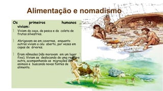Alimentação e nomadismo
Os primeiros humanos
viviam:
 Viviam da caça, da pesca e da coleta de
frutos silvestres.
 Abrigavam-se em cavernas, enquanto
outros viviam a céu aberto, por vezes em
copas de árvores.
 Eram nômades (não moravam em um lugar
fixo). Viviam se deslocando de uma região a
outra, acompanhando as migrações dos
animais e buscando novas fontes de
alimento.
 