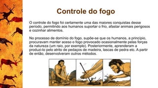 Controle do fogo
O controle do fogo foi certamente uma das maiores conquistas desse
período, permitindo aos humanos suportar o frio, afastar animais perigosos
e cozinhar alimentos.
No processo de domínio do fogo, supõe-se que os humanos, a princípio,
procuravam manter aceso o fogo provocado ocasionalmente pelas forças
da natureza (um raio, por exemplo). Posteriormente, aprenderam a
produzi-lo pelo atrito de pedaços de madeira, lascas de pedra etc. A partir
de então, desenvolveram outros métodos.
 