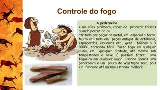 A pederneira
é um sílex pirômaco, capaz de produzir faíscas
quando percutido ou
atritado por peças de metal, em especial o ferro.
Muito utilizado em peças antigas de artilharia,
espingardas, isqueiros etc., gera faíscas a 3
000°C, tornando fácil fazer fogo em qualquer
clima, em qualquer altitude, até mesmo sob
tempestades e neve. É possível fazer uma
fogueira em qualquer lugar usando apenas uma
pederneira e um pouco de vegetação seca, pois
ela funciona até mesmo estando molhada.
Controle do fogo
 