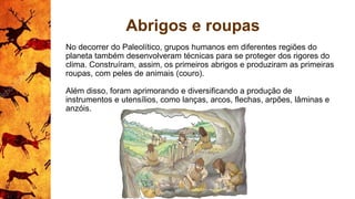 Abrigos e roupas
No decorrer do Paleolítico, grupos humanos em diferentes regiões do
planeta também desenvolveram técnicas para se proteger dos rigores do
clima. Construíram, assim, os primeiros abrigos e produziram as primeiras
roupas, com peles de animais (couro).
Além disso, foram aprimorando e diversificando a produção de
instrumentos e utensílios, como lanças, arcos, flechas, arpões, lâminas e
anzóis.
 