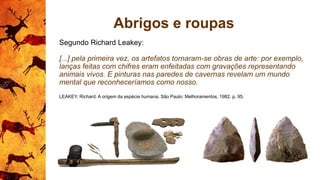 Abrigos e roupas
Segundo Richard Leakey:
[...] pela primeira vez, os artefatos tornaram-se obras de arte: por exemplo,
lanças feitas com chifres eram enfeitadas com gravações representando
animais vivos. E pinturas nas paredes de cavernas revelam um mundo
mental que reconheceríamos como nosso.
LEAKEY, Richard. A origem da espécie humana. São Paulo: Melhoramentos, 1982. p. 95.
 