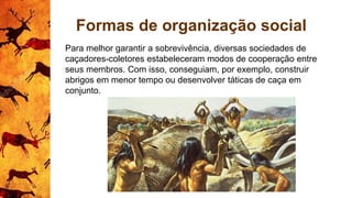 Formas de organização social
Para melhor garantir a sobrevivência, diversas sociedades de
caçadores-coletores estabeleceram modos de cooperação entre
seus membros. Com isso, conseguiam, por exemplo, construir
abrigos em menor tempo ou desenvolver táticas de caça em
conjunto.
 