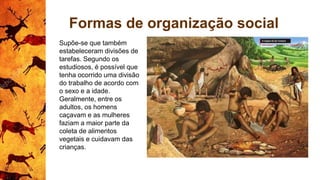 Formas de organização social
Supõe-se que também
estabeleceram divisões de
tarefas. Segundo os
estudiosos, é possível que
tenha ocorrido uma divisão
do trabalho de acordo com
o sexo e a idade.
Geralmente, entre os
adultos, os homens
caçavam e as mulheres
faziam a maior parte da
coleta de alimentos
vegetais e cuidavam das
crianças.
 