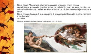 • Deus disse: "Façamos o homem à nossa imagem, como nossa
semelhança, e que ele domine sobre os peixes do mar, as aves do céu, os
animais domésticos, todas as feras e todos os répteis que rastejam sobre a
terra”.
• Deus criou o homem à sua imagem, à imagem de Deus ele o criou, homem
e mulher ele
os criou.
A Bíblia de Jerusalém. São Paulo: Paulinas, 1989. Gênesis, 1:1, 3, 24, 26, 27.
 
