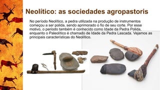 Neolítico: as sociedades agropastoris
No período Neolítico, a pedra utilizada na produção de instrumentos
começou a ser polida, sendo aprimorado o fio de seu corte. Por esse
motivo, o período também é conhecido como Idade da Pedra Polida,
enquanto o Paleolítico é chamado de Idade da Pedra Lascada. Vejamos as
principais características do Neolítico.
 
